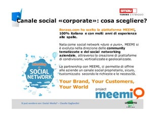 Titolo della presentazioneSi può vendere con i Social Media? – Claudio Gagliardini
Boraso.com ha scelto la piattaforma MEEMI,
100% italiana e con molti anni di esperienza
alle spalle.
Nata come social network «duro e puro», MEEMI si
è evoluta nella direzione delle community
tematizzate e del social networking
aziendale, attraverso la creazione di piattaforme
di condivisione, verticalizzate e geolocalizzate.
La partnership con MEEMI, ci permette di offrire
alle aziende un canale social proprietario, sicuro,
customizzato secondo le richieste e le necessità.
Your Brand, Your Customers,
Your World
Canale social «corporate»: cosa scegliere?
 