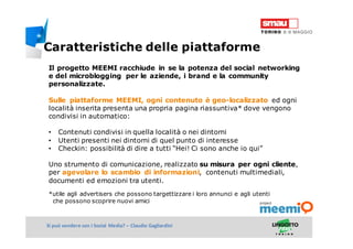 Titolo della presentazioneSi può vendere con i Social Media? – Claudio Gagliardini
Il progetto MEEMI racchiude in se la potenza del social networking
e del microblogging per le aziende, i brand e la community
personalizzate.
Sulle piattaforme MEEMI, ogni contenuto è geo-localizzato ed ogni
località inserita presenta una propria pagina riassuntiva* dove vengono
condivisi in automatico:
• Contenuti condivisi in quella località o nei dintorni
• Utenti presenti nei dintorni di quel punto di interesse
• Checkin: possibilità di dire a tutti “Hei! Ci sono anche io qui”
Uno strumento di comunicazione, realizzato su misura per ogni cliente,
per agevolare lo scambio di informazioni, contenuti multimediali,
documenti ed emozioni tra utenti.
*utile agli advertisers che possono targettizzare i loro annunci e agli utenti
che possono scoprire nuovi amici
Caratteristiche delle piattaforme
 