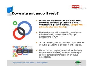Titolo della presentazioneSi può vendere con i Social Media? – Claudio Gagliardini
• Google sta riscrivendo la storia del web,
mettendo al centro gli utenti e le loro
competenze, passioni e gusti. Google Plus
(Search, plus Your World).
• Facebook punta sullo storytelling, con la sua
nuova timeline, anche sulle brand page.
Engagement + ADV!
• Social Search, Social Commerce. Al centro
di tutto gli utenti e gli argomenti, topics.
• Liste e cerchie, pagine, community e hashtag
sono le nuove directory. Personal branding e
content curation si incrociano in un nuovo
ecosistema.
Dove sta andando il web?
 