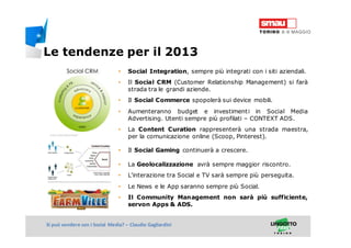 Titolo della presentazioneSi può vendere con i Social Media? – Claudio Gagliardini
• Social Integration, sempre più integrati con i siti aziendali.
• Il Social CRM (Customer Relationship Management) si farà
strada tra le grandi aziende.
• Il Social Commerce spopolerà sui device mobili.
• Aumenteranno budget e investimenti in Social Media
Advertising. Utenti sempre più profilati – CONTEXT ADS.
• La Content Curation rappresenterà una strada maestra,
per la comunicazione online (Scoop, Pinterest).
• Il Social Gaming continuerà a crescere.
• La Geolocalizzazione avrà sempre maggior riscontro.
• L’interazione tra Social e TV sarà sempre più perseguita.
• Le News e le App saranno sempre più Social.
• Il Community Management non sarà più sufficiente,
servon Apps & ADS.
Le tendenze per il 2013
 