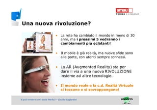 Titolo della presentazioneSi può vendere con i Social Media? – Claudio Gagliardini
• La rete ha cambiato il mondo in meno di 30
anni, ma i prossimi 5 vedranno i
cambiamenti più eclatanti!
• Il mobile è già realtà, ma nuove sfide sono
alle porte, con utenti sempre connessi.
• La AR (Augmented Reality) sta per
dare il via a una nuova RIVOLUZIONE
insieme ad altre tecnologie.
• Il mondo reale e la c.d. Realtà Virtuale
si toccano e si sovrappongono!
Una nuova rivoluzione?
 