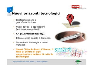 Titolo della presentazioneSi può vendere con i Social Media? – Claudio Gagliardini
• Geolocalizzazione e
georeferenziazione.
• Nuovi device e applicazioni
(wereable computing).
• AR (Augmented Reality).
• Internet degli oggetti / domotica.
• Nuove fonti di energia e nuovi
materiali
• Smart Cities & Smart Citizens: il
WEB al centro di ogni
opportunità e motore di tutte le
tecnologie!
Nuovi orizzonti tecnologici
 