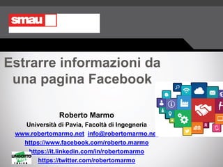 Estrarre informazioni da
una pagina Facebook
Roberto Marmo
Università di Pavia, Facoltà di Ingegneria
www.robertomarmo.net info@robertomarmo.net
https://www.facebook.com/roberto.marmo
https://it.linkedin.com/in/robertomarmo
https://twitter.com/robertomarmo
 