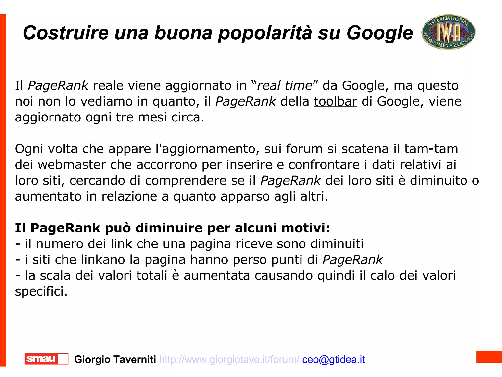 Costruire una buona popolarità su Google Costruire una buona popolarità su Google Il  PageRank  reale viene aggiornato in “ real time ” da Google, ma questo noi non lo vediamo in quanto, il  PageRank  della  toolbar  di Google, viene aggiornato ogni tre mesi circa. Ogni volta che appare l'aggiornamento, sui forum si scatena il tam-tam dei webmaster che accorrono per inserire e confrontare i dati relativi ai loro siti, cercando di comprendere se il  PageRank  dei loro siti è diminuito o aumentato in relazione a quanto apparso agli altri. Il PageRank può diminuire per alcuni motivi: - il numero dei link che una pagina riceve sono diminuiti - i siti che linkano la pagina hanno perso punti di  PageRank - la scala dei valori totali è aumentata causando quindi il calo dei valori specifici. 