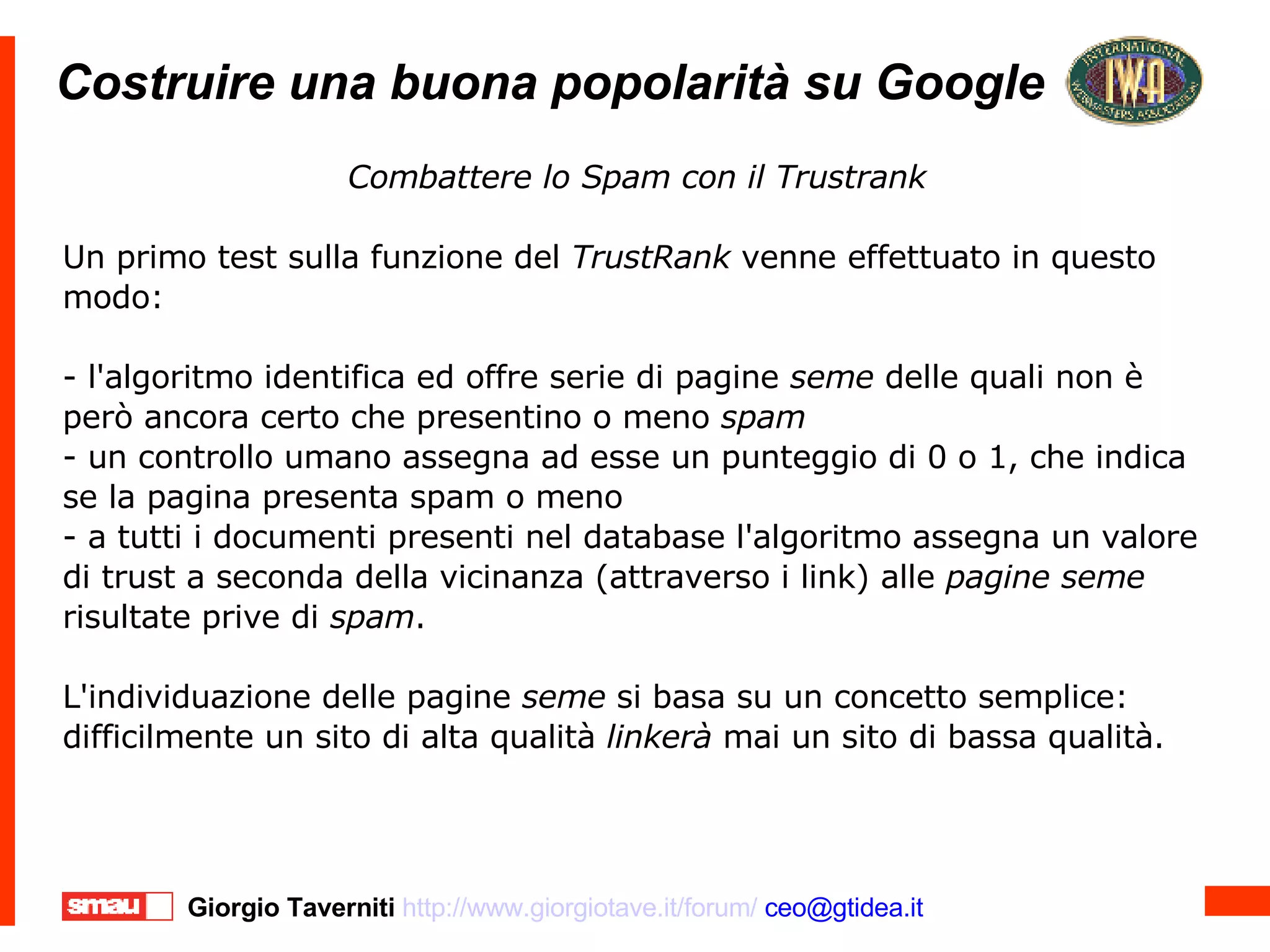 Costruire una buona popolarità su Google Costruire una buona popolarità su Google Combattere lo Spam con il Trustrank Un primo test sulla funzione del  TrustRank  venne effettuato in questo modo: - l'algoritmo identifica ed offre serie di pagine  seme  delle quali non è però ancora certo che presentino o meno  spam   - un controllo umano assegna ad esse un punteggio di 0 o 1, che indica se la pagina presenta spam o meno - a tutti i documenti presenti nel database l'algoritmo assegna un valore di trust a seconda della vicinanza (attraverso i link) alle  pagine   seme  risultate prive di  spam . L'individuazione delle pagine  seme  si basa su un concetto semplice: difficilmente un sito di alta qualità  linkerà  mai un sito di bassa qualità. 
