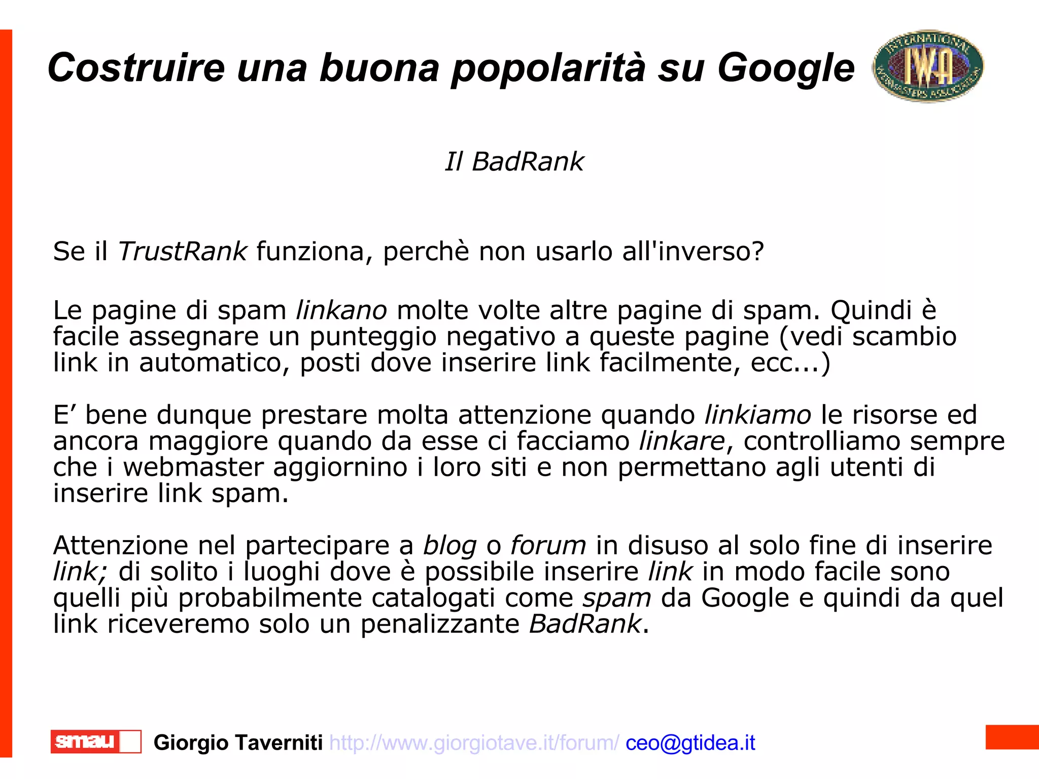 Costruire una buona popolarità su Google Costruire una buona popolarità su Google Se il  TrustRank  funziona, perchè non usarlo all'inverso? Le pagine di spam  linkano  molte volte altre pagine di spam. Quindi è facile assegnare un punteggio negativo a queste pagine (vedi scambio link in automatico, posti dove inserire link facilmente, ecc...)‏ E’ bene dunque prestare molta attenzione quando  linkiamo  le risorse ed ancora maggiore quando da esse ci facciamo  linkare , controlliamo sempre che i webmaster aggiornino i loro siti e non permettano agli utenti di inserire link spam. Attenzione nel partecipare a  blog  o  forum  in disuso al solo fine di inserire  link;  di solito i luoghi dove è possibile inserire  link  in modo facile sono quelli più probabilmente catalogati come  spam  da Google e quindi da quel link riceveremo solo un penalizzante  BadRank . Il BadRank 