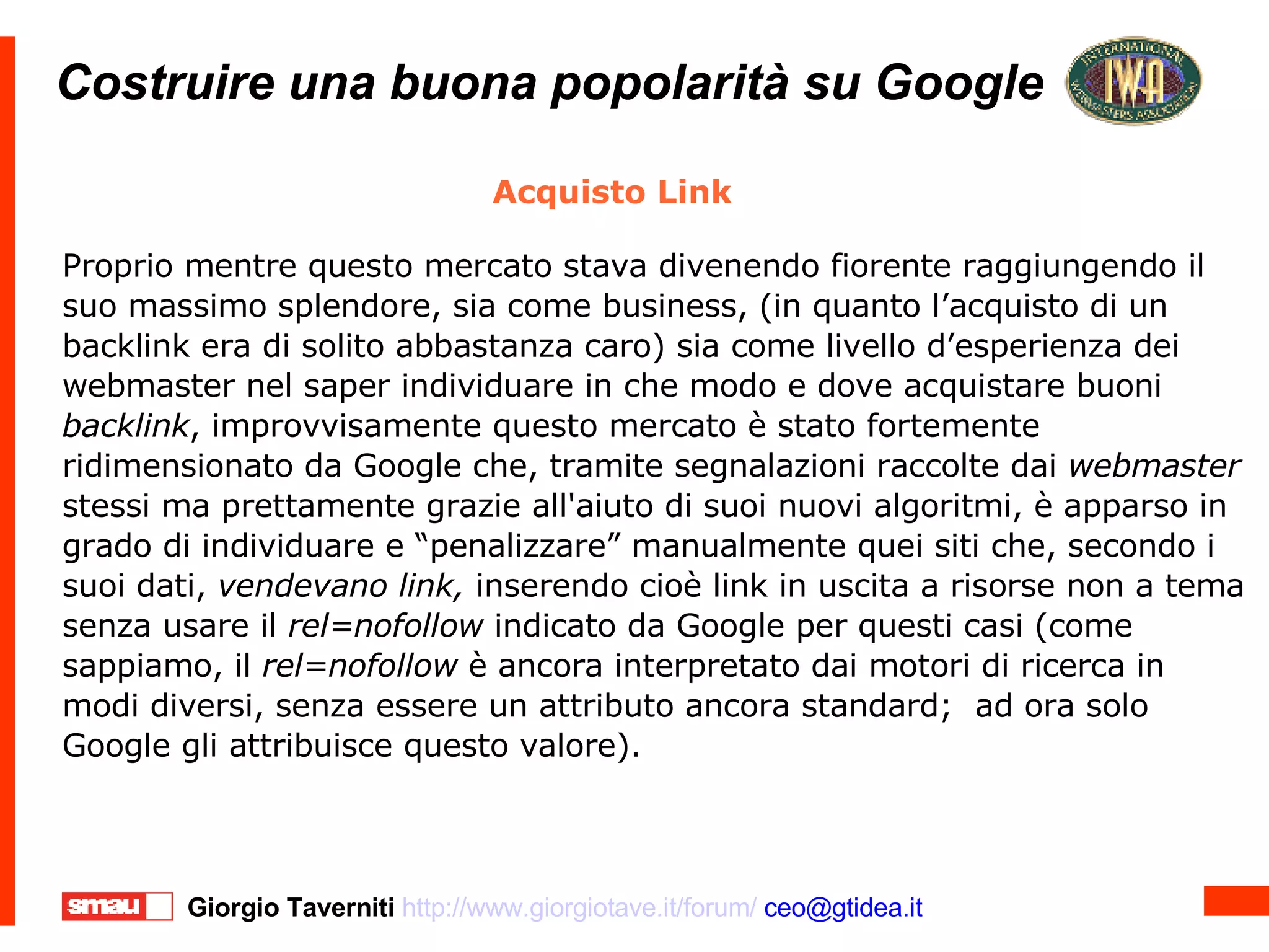Costruire una buona popolarità su Google Costruire una buona popolarità su Google Acquisto Link Proprio mentre questo mercato stava divenendo fiorente raggiungendo il suo massimo splendore, sia come business, (in quanto l’acquisto di un backlink era di solito abbastanza caro) sia come livello d’esperienza dei webmaster nel saper individuare in che modo e dove acquistare buoni  backlink , improvvisamente questo mercato è stato fortemente ridimensionato da Google che, tramite segnalazioni raccolte dai  webmaster  stessi ma prettamente grazie all'aiuto di suoi nuovi algoritmi, è apparso in grado di individuare e “penalizzare” manualmente quei siti che, secondo i suoi dati,  vendevano link,  inserendo cioè link in uscita a risorse non a tema senza usare il  rel=nofollow  indicato da Google per questi casi (come sappiamo, il  rel=nofollow  è ancora interpretato dai motori di ricerca in modi diversi, senza essere un attributo ancora standard;  ad ora solo Google gli attribuisce questo valore). 