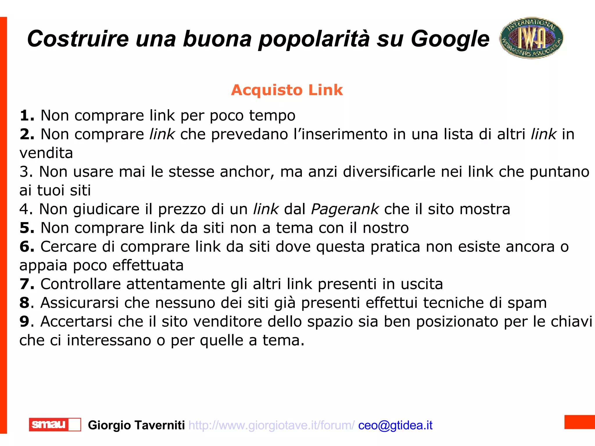 Costruire una buona popolarità su Google Costruire una buona popolarità su Google Acquisto Link 1.  Non comprare link per poco tempo 2.  Non comprare  link  che prevedano l’inserimento in una lista di altri  link  in vendita 3. Non usare mai le stesse anchor, ma anzi diversificarle nei link che puntano ai tuoi siti 4. Non giudicare il prezzo di un  link  dal  Pagerank  che il sito mostra 5.  Non comprare link da siti non a tema con il nostro 6.  Cercare di comprare link da siti dove questa pratica non esiste ancora o appaia poco effettuata 7.  Controllare attentamente gli altri link presenti in uscita 8 . Assicurarsi che nessuno dei siti già presenti effettui tecniche di spam 9 . Accertarsi che il sito venditore dello spazio sia ben posizionato per le chiavi che ci interessano o per quelle a tema. 
