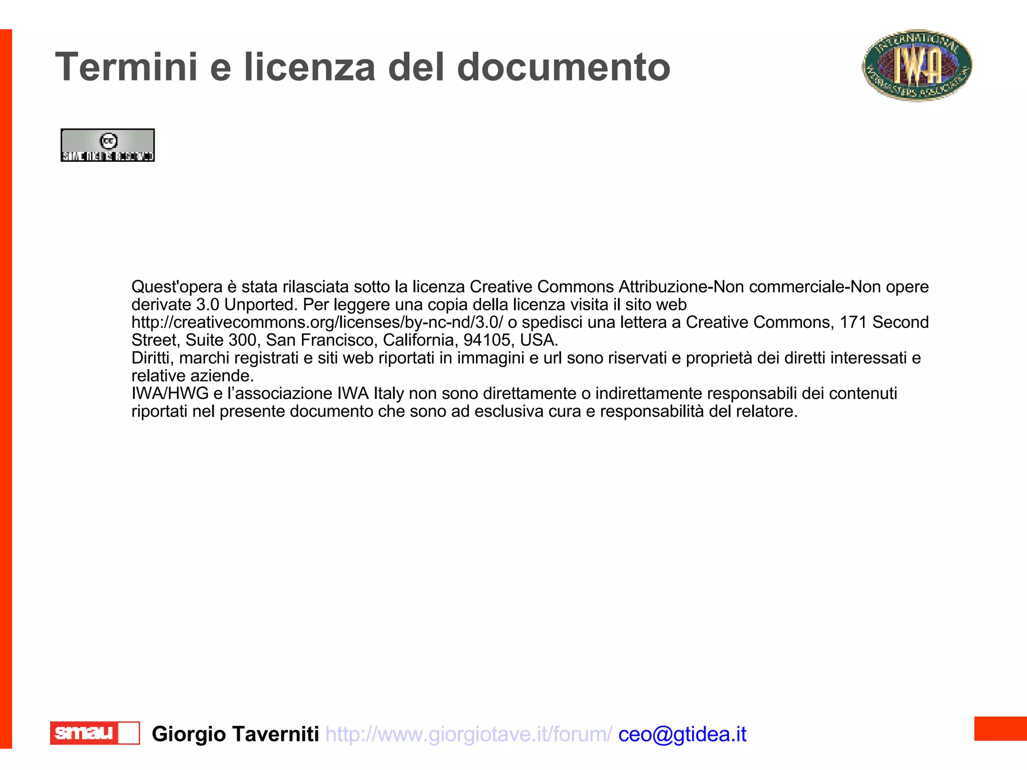 Termini e licenza del documento Quest'opera è stata rilasciata sotto la licenza Creative Commons Attribuzione-Non commerciale-Non opere derivate 3.0 Unported. Per leggere una copia della licenza visita il sito web http://creativecommons.org/licenses/by-nc-nd/3.0/ o spedisci una lettera a Creative Commons, 171 Second Street, Suite 300, San Francisco, California, 94105, USA. Diritti, marchi registrati e siti web riportati in immagini e url sono riservati e proprietà dei diretti interessati e relative aziende. IWA/HWG e l’associazione IWA Italy non sono direttamente o indirettamente responsabili dei contenuti riportati nel presente documento che sono ad esclusiva cura e responsabilità del relatore. 
