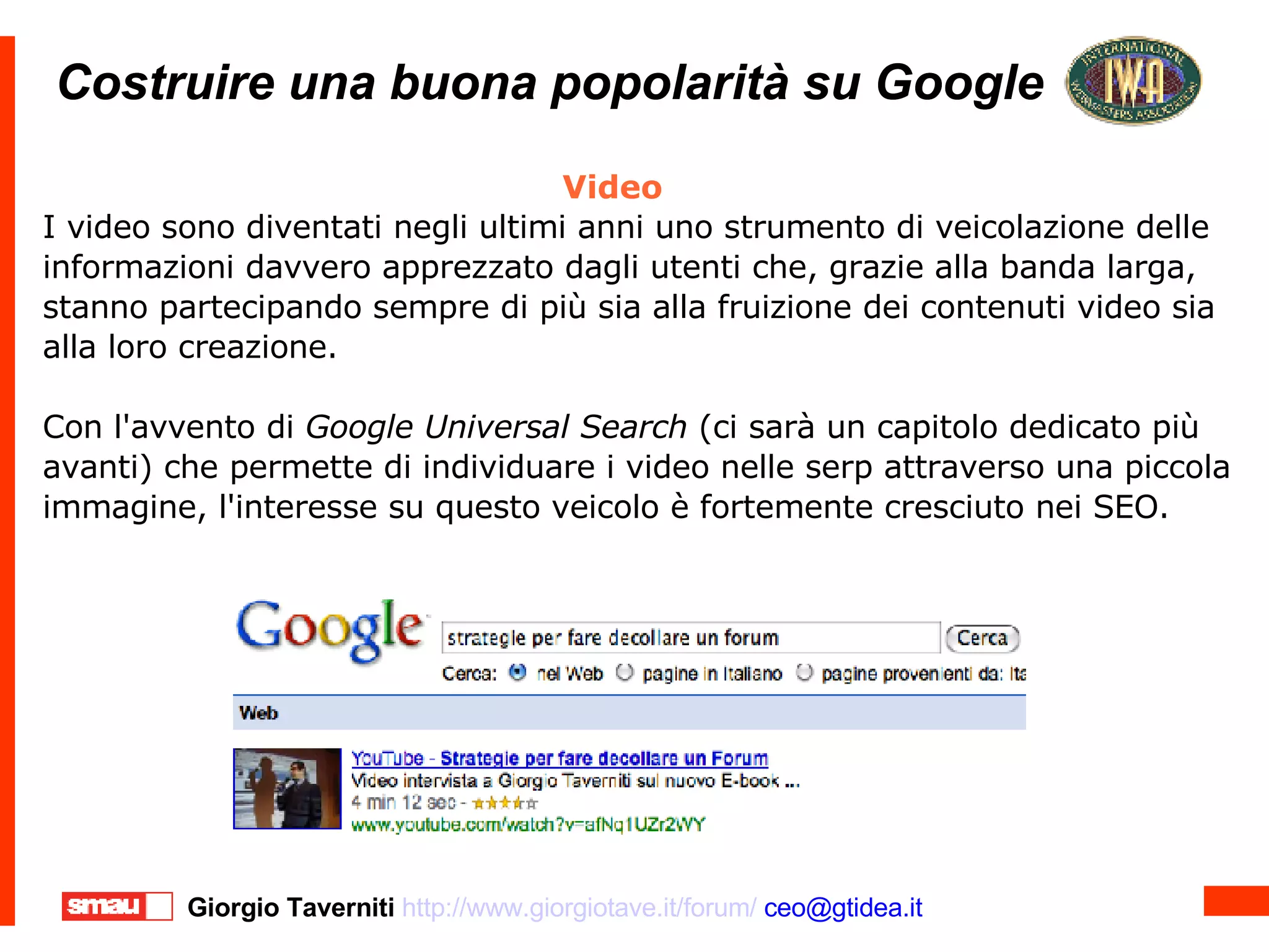 Costruire una buona popolarità su Google Costruire una buona popolarità su Google Video I video sono diventati negli ultimi anni uno strumento di veicolazione delle informazioni davvero apprezzato dagli utenti che, grazie alla banda larga, stanno partecipando sempre di più sia alla fruizione dei contenuti video sia alla loro creazione. Con l'avvento di  Google Universal Search  (ci sarà un capitolo dedicato più avanti) che permette di individuare i video nelle serp attraverso una piccola immagine, l'interesse su questo veicolo è fortemente cresciuto nei SEO.  