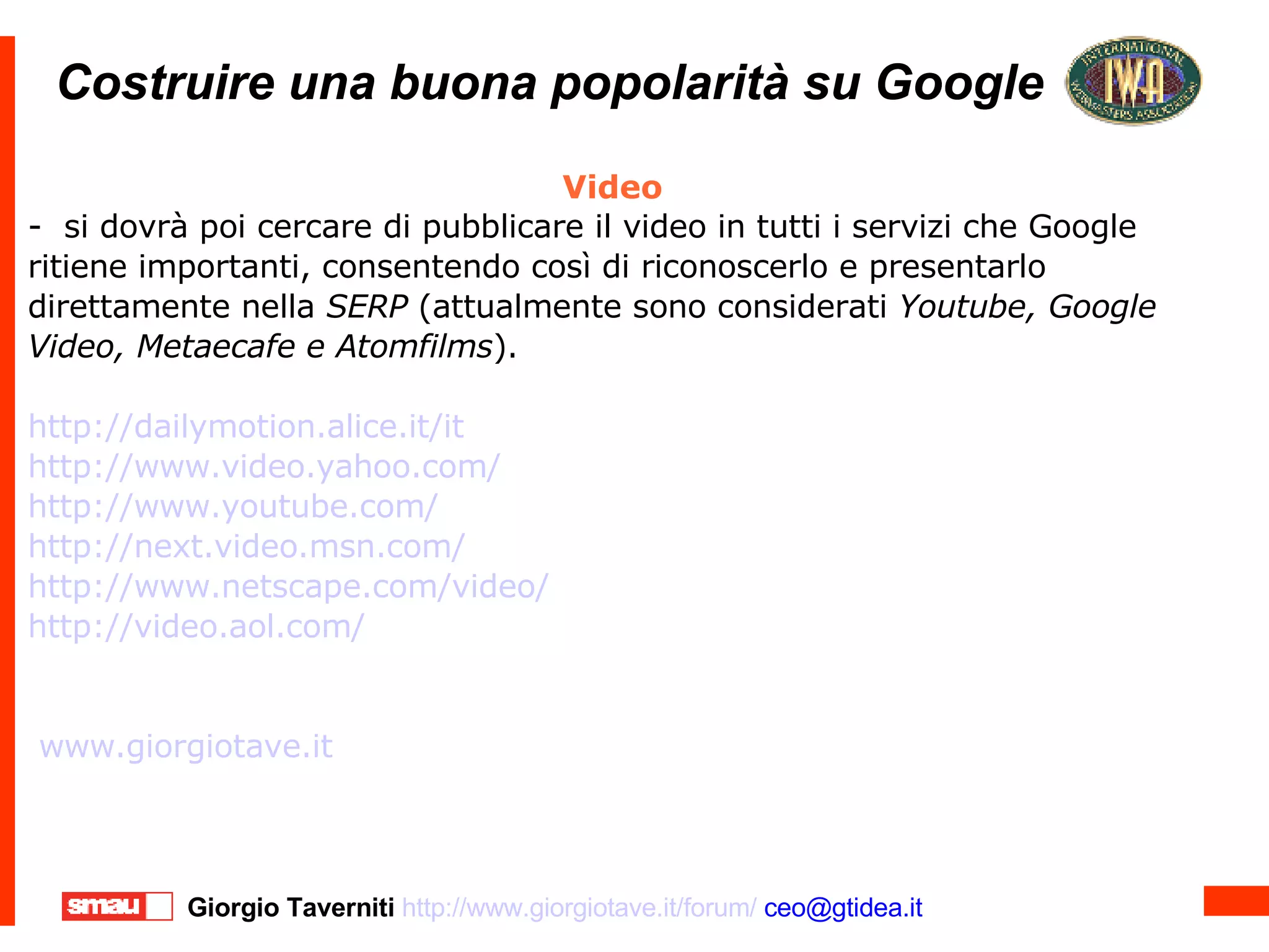 Costruire una buona popolarità su Google Costruire una buona popolarità su Google Video -  si dovrà poi cercare di pubblicare il video in tutti i servizi che Google ritiene importanti, consentendo così di riconoscerlo e presentarlo direttamente nella  SERP  (attualmente sono considerati  Youtube, Google Video, Metaecafe e Atomfilms ). http://dailymotion.alice.it/it http://www.video.yahoo.com/ http://www.youtube.com/ http://next.video.msn.com/ http://www.netscape.com/video/ http://video.aol.com/ www.giorgiotave.it   