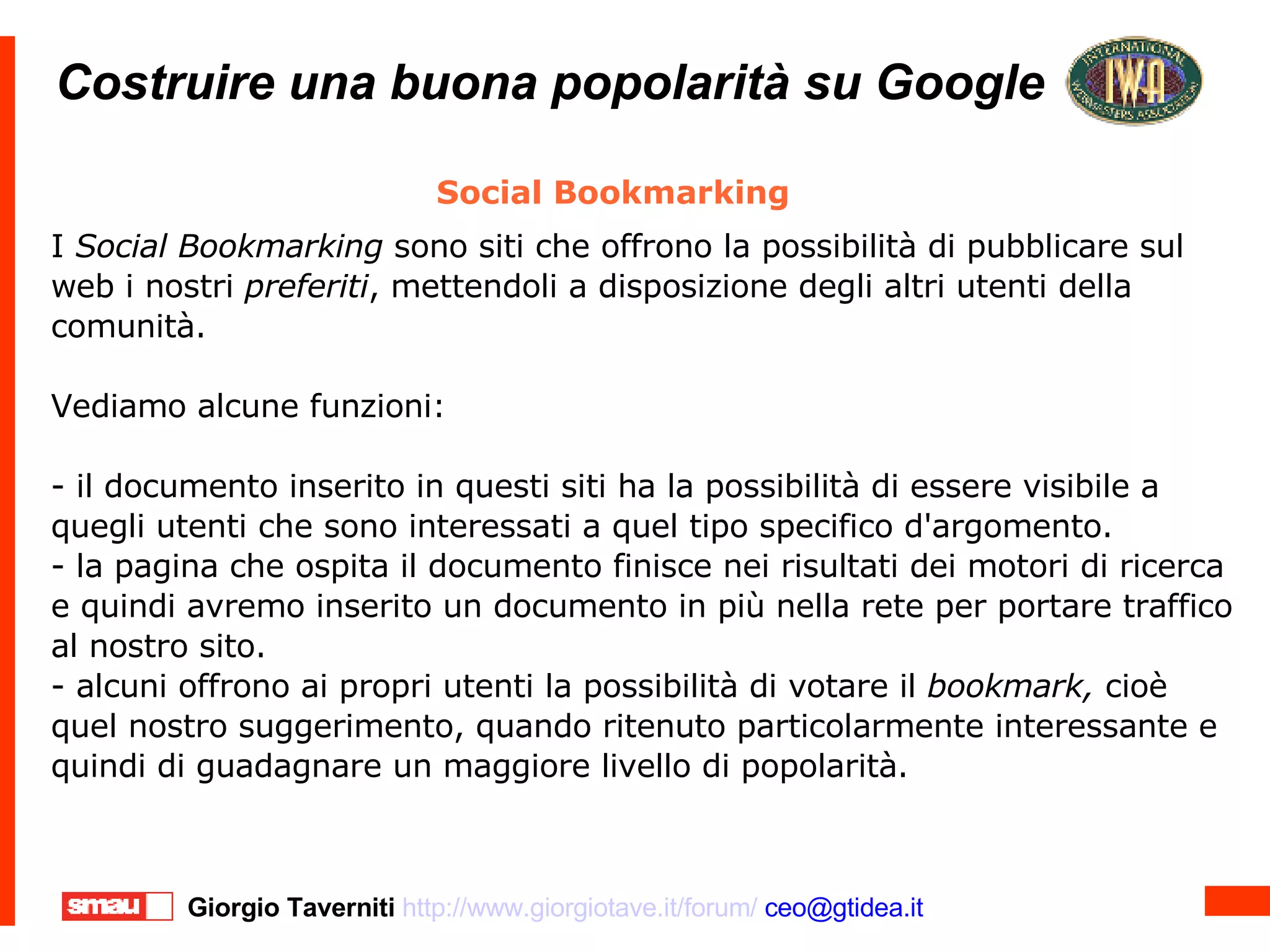 Costruire una buona popolarità su Google Costruire una buona popolarità su Google Social Bookmarking I  Social Bookmarking  sono siti che offrono la possibilità di pubblicare sul web i nostri  preferiti , mettendoli a disposizione degli altri utenti della comunità. Vediamo alcune funzioni:  - il documento inserito in questi siti ha la possibilità di essere visibile a quegli utenti che sono interessati a quel tipo specifico d'argomento. - la pagina che ospita il documento finisce nei risultati dei motori di ricerca e quindi avremo inserito un documento in più nella rete per portare traffico al nostro sito. - alcuni offrono ai propri utenti la possibilità di votare il  bookmark,  cioè quel nostro suggerimento, quando ritenuto particolarmente interessante e quindi di guadagnare un maggiore livello di popolarità. 