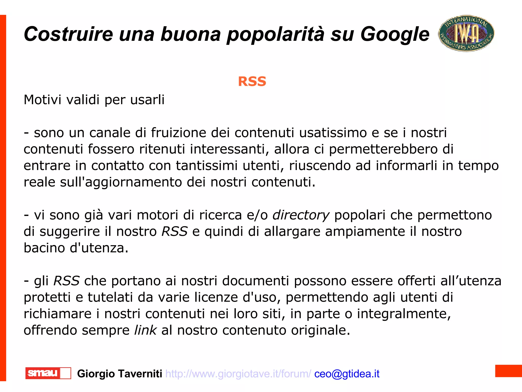 Costruire una buona popolarità su Google Costruire una buona popolarità su Google RSS Motivi validi per usarli - sono un canale di fruizione dei contenuti usatissimo e se i nostri contenuti fossero ritenuti interessanti, allora ci permetterebbero di entrare in contatto con tantissimi utenti, riuscendo ad informarli in tempo reale sull'aggiornamento dei nostri contenuti. - vi sono già vari motori di ricerca e/o  directory  popolari che permettono di suggerire il nostro  RSS  e quindi di allargare ampiamente il nostro bacino d'utenza. - gli  RSS  che portano ai nostri documenti possono essere offerti all’utenza protetti e tutelati da varie licenze d'uso, permettendo agli utenti di richiamare i nostri contenuti nei loro siti, in parte o integralmente, offrendo sempre  link  al nostro contenuto originale. 