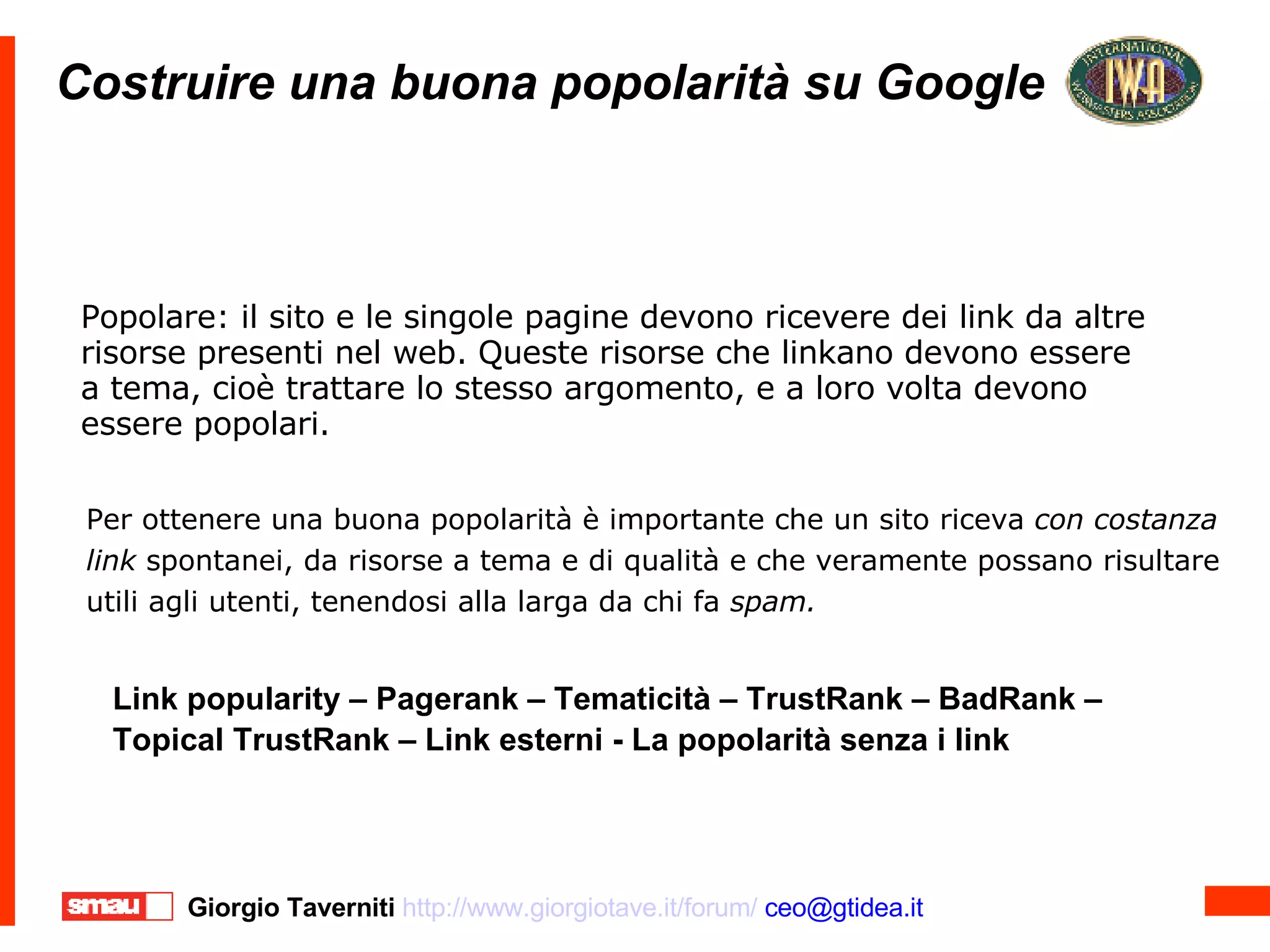 Costruire una buona popolarità su Google Popolare: il sito e le singole pagine devono ricevere dei link da altre risorse presenti nel web. Queste risorse che linkano devono essere a tema, cioè trattare lo stesso argomento, e a loro volta devono  essere popolari. Per ottenere una buona popolarità è importante che un sito riceva  con costanza  link  spontanei, da risorse a tema e di qualità e che veramente possano risultare  utili agli utenti, tenendosi alla larga da chi fa  spam.   Link popularity – Pagerank – Tematicità – TrustRank – BadRank –  Topical TrustRank – Link esterni - La popolarità senza i link 