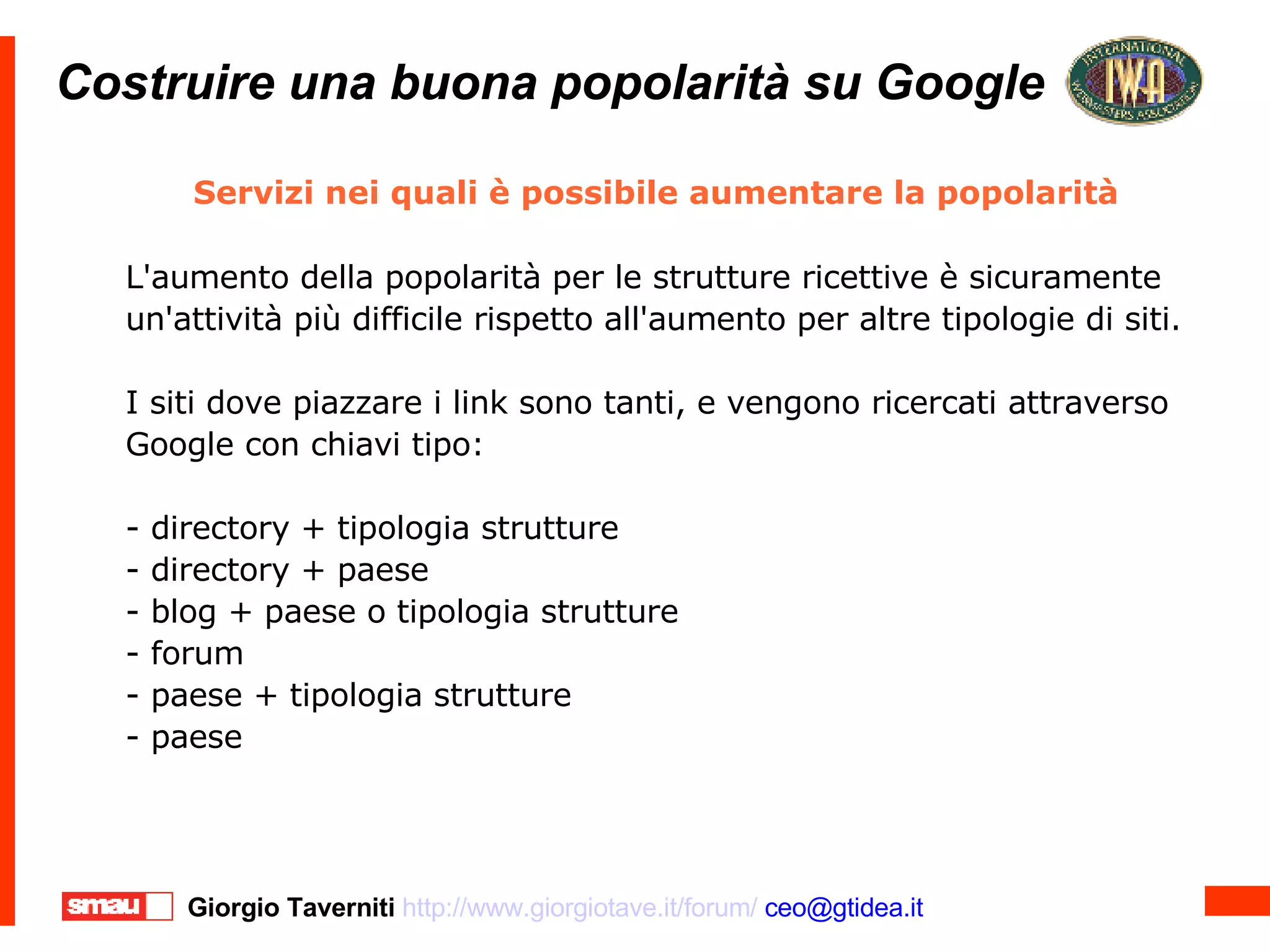 Costruire una buona popolarità su Google Costruire una buona popolarità su Google Servizi nei quali è possibile aumentare la popolarità  L'aumento della popolarità per le strutture ricettive è sicuramente un'attività più difficile rispetto all'aumento per altre tipologie di siti. I siti dove piazzare i link sono tanti, e vengono ricercati attraverso Google con chiavi tipo: - directory + tipologia strutture - directory + paese - blog + paese o tipologia strutture - forum - paese + tipologia strutture - paese 