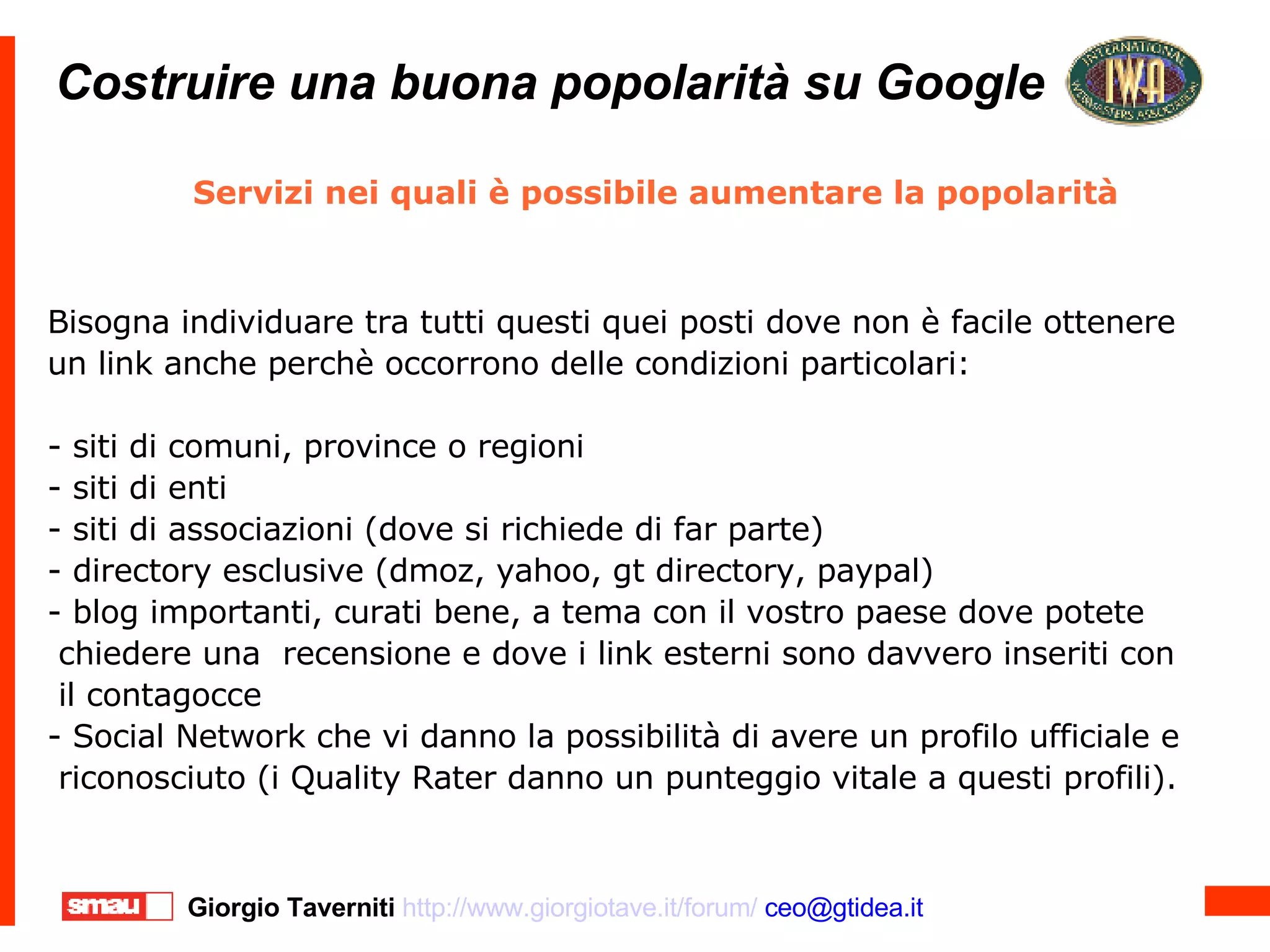 Costruire una buona popolarità su Google Costruire una buona popolarità su Google Servizi nei quali è possibile aumentare la popolarità  Bisogna individuare tra tutti questi quei posti dove non è facile ottenere un link anche perchè occorrono delle condizioni particolari: - siti di comuni, province o regioni - siti di enti  - siti di associazioni (dove si richiede di far parte)‏ - directory esclusive (dmoz, yahoo, gt directory, paypal)‏ - blog importanti, curati bene, a tema con il vostro paese dove potete chiedere una  recensione e dove i link esterni sono davvero inseriti con il contagocce - Social Network che vi danno la possibilità di avere un profilo ufficiale e riconosciuto (i Quality Rater danno un punteggio vitale a questi profili). 