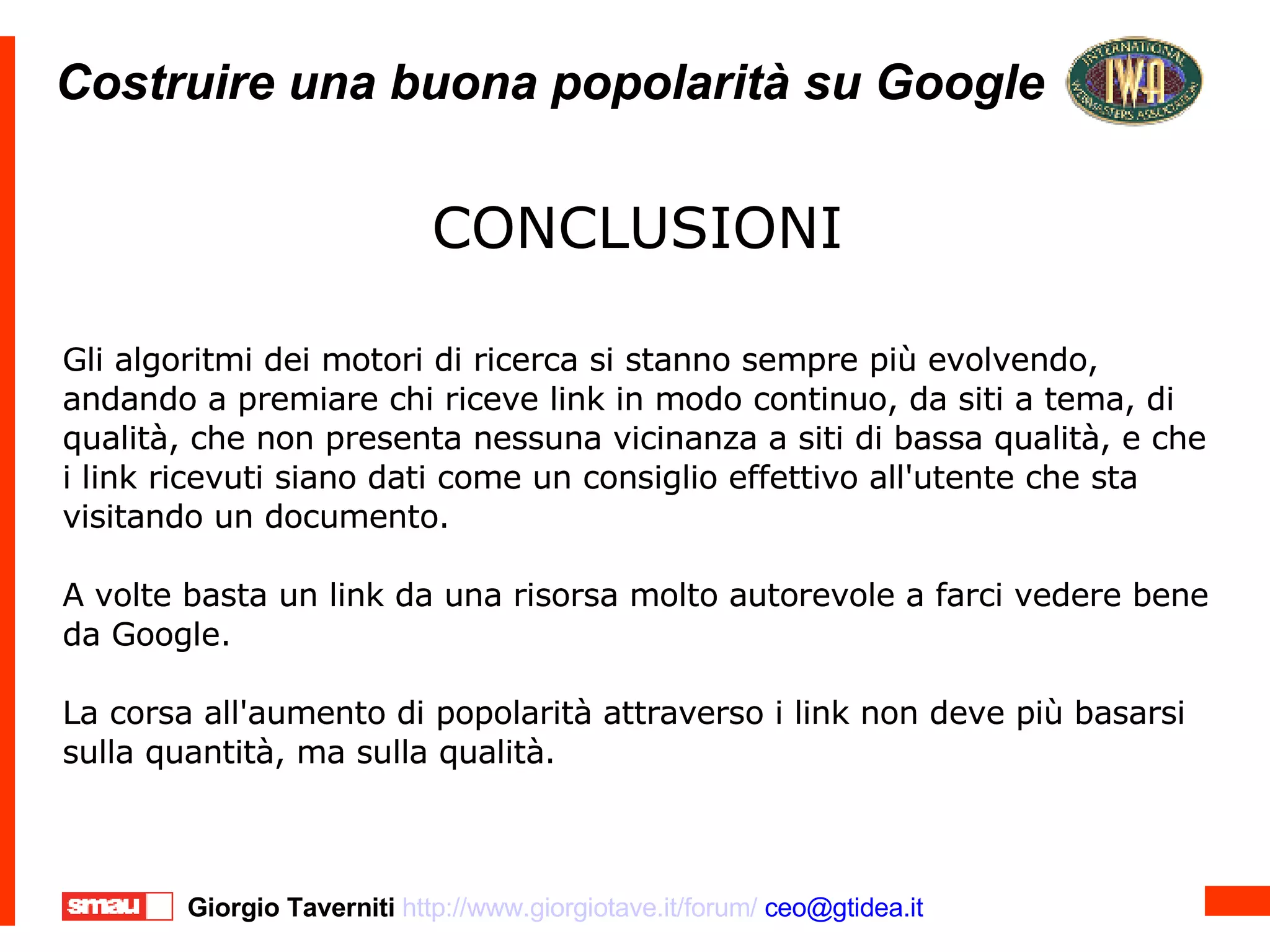 Costruire una buona popolarità su Google Costruire una buona popolarità su Google CONCLUSIONI Gli algoritmi dei motori di ricerca si stanno sempre più evolvendo, andando a premiare chi riceve link in modo continuo, da siti a tema, di qualità, che non presenta nessuna vicinanza a siti di bassa qualità, e che i link ricevuti siano dati come un consiglio effettivo all'utente che sta visitando un documento. A volte basta un link da una risorsa molto autorevole a farci vedere bene da Google. La corsa all'aumento di popolarità attraverso i link non deve più basarsi sulla quantità, ma sulla qualità. CONCLUSIONI Gli algoritmi dei motori di ricerca si stanno sempre più evolvendo, andando a premiare chi riceve link in modo continuo, da siti a tema, di qualità, che non presenta nessuna vicinanza a siti di bassa qualità, e che i link ricevuti siano dati come un consiglio effettivo all'utente che sta visitando un documento. A volte basta un link da una risorsa molto autorevole a farci vedere bene da Google. La corsa all'aumento di popolarità attraverso i link non deve più basarsi sulla quantità, ma sulla qualità. 