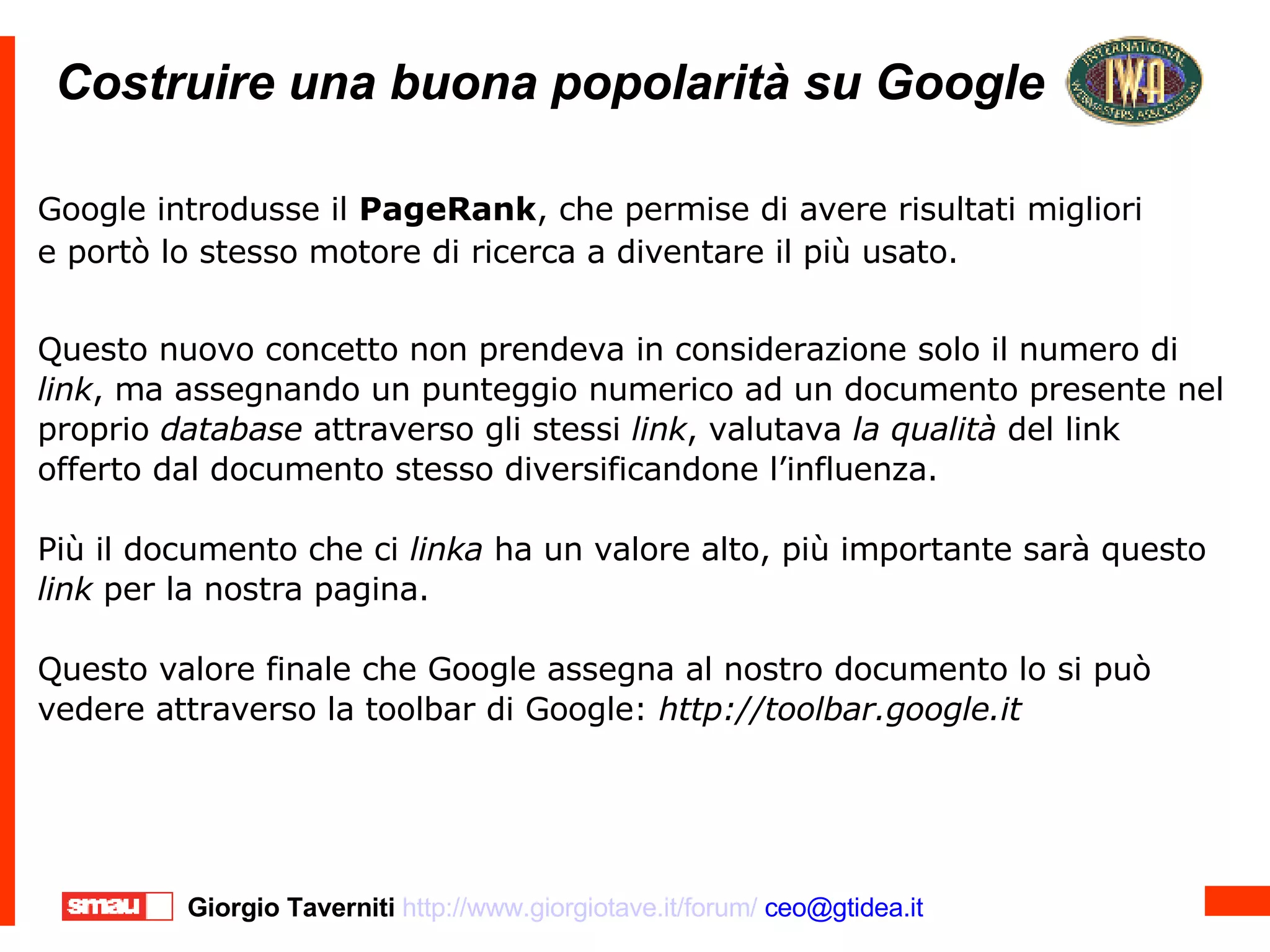 Costruire una buona popolarità su Google Costruire una buona popolarità su Google Google introdusse il  PageRank , che permise di avere risultati migliori e portò lo stesso motore di ricerca a diventare il più usato. Questo nuovo concetto non prendeva in considerazione solo il numero di  link , ma assegnando un punteggio numerico ad un documento presente nel proprio  database  attraverso gli stessi  link , valutava  la qualità  del link offerto dal documento stesso diversificandone l’influenza. Più il documento che ci  linka  ha un valore alto, più importante sarà questo  link  per la nostra pagina. Questo valore finale che Google assegna al nostro documento lo si può vedere attraverso la toolbar di Google:  http://toolbar.google.it 