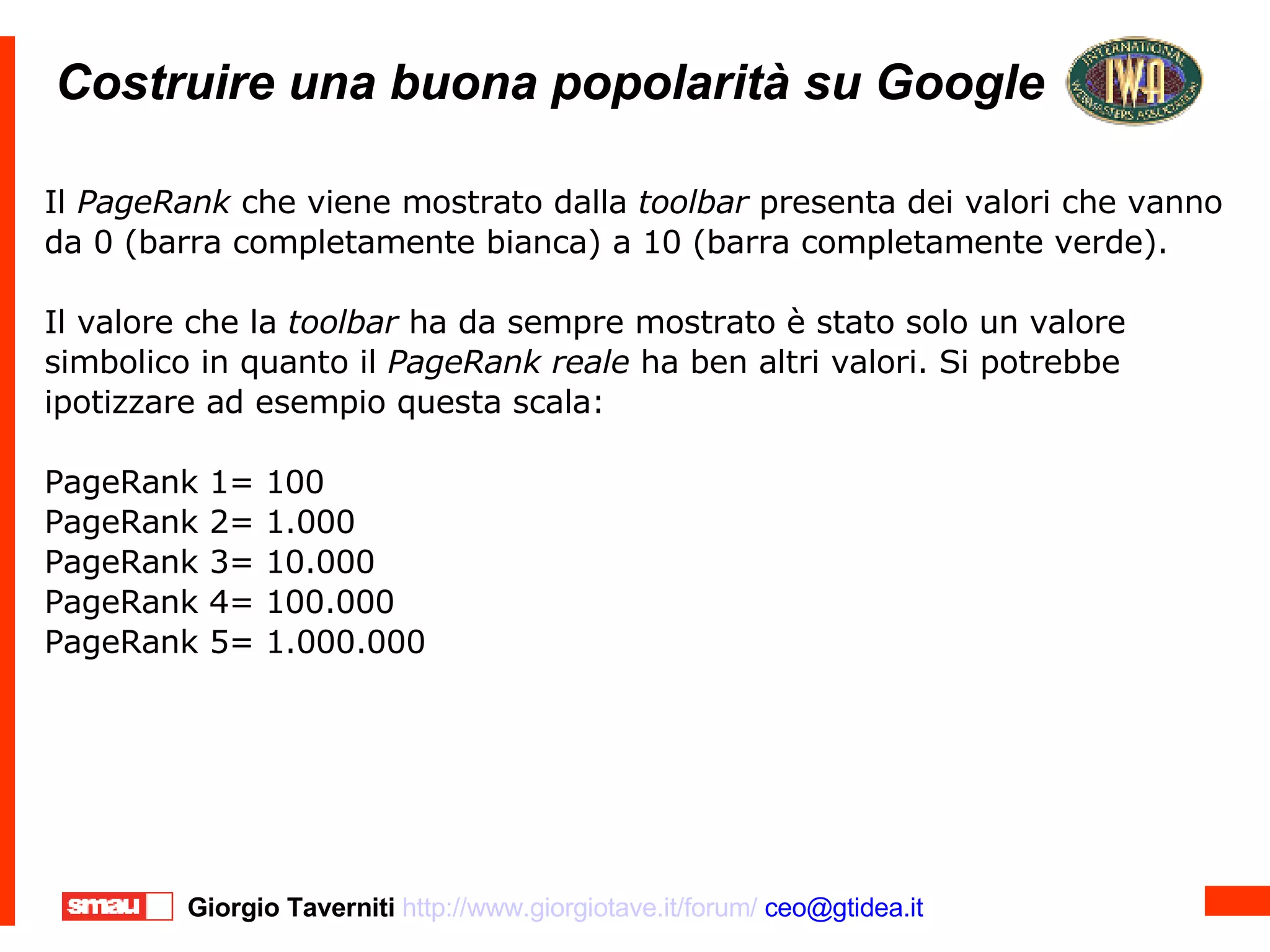 Costruire una buona popolarità su Google Costruire una buona popolarità su Google Il  PageRank  che viene mostrato dalla  toolbar  presenta dei valori che vanno da 0 (barra completamente bianca) a 10 (barra completamente verde).  Il valore che la  toolbar  ha da sempre mostrato è stato solo un valore simbolico in quanto il  PageRank reale  ha ben altri valori. Si potrebbe ipotizzare ad esempio questa scala: PageRank 1= 100 PageRank 2= 1.000 PageRank 3= 10.000 PageRank 4= 100.000 PageRank 5= 1.000.000 