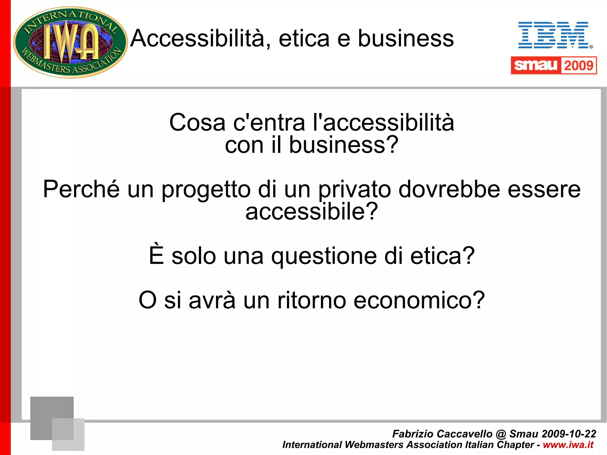 Di cosa non parleremo Non parleremo di business per la realizzazione di progetti accessibili Nella pubblica amministrazione quasi nessuno ha mai (o quasi) commissionato un progetto accessibile, sono stati sempre i tecnici a proporre un progetto accessibile, un po' per motivi professionali, un po' per non violare la Legge Stanca. Fabrizio Caccavello @ Smau 2009-10-22 International Webmasters Association Italian Chapter -  www.iwa.it   