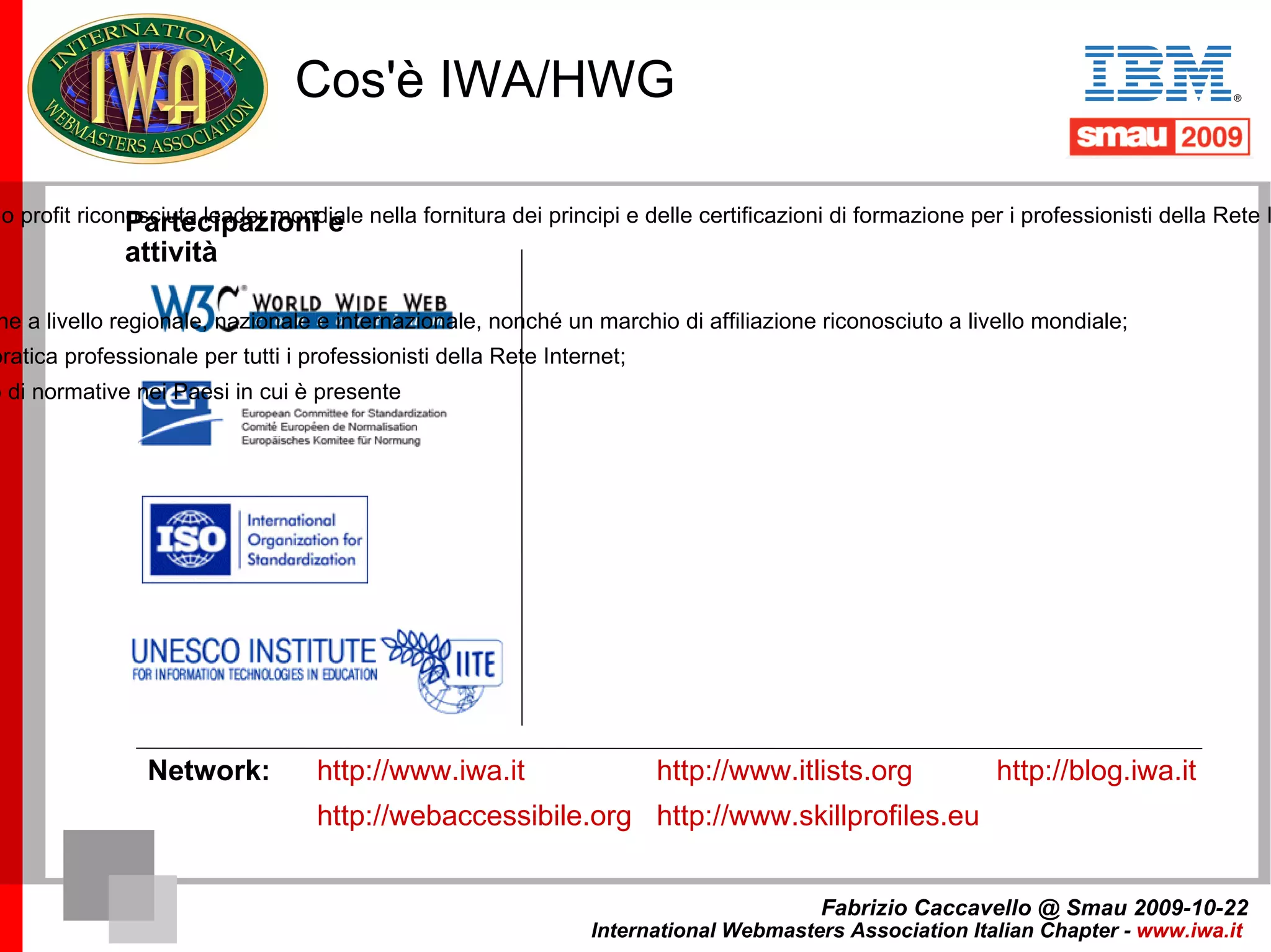 Cos'è IWA/HWG Fabrizio Caccavello @ Smau 2009-10-22 International Webmasters Association Italian Chapter -  www.iwa.it   Partecipazioni e attività IWA/HWG è un’Associazione professionale no profit riconosciuta leader mondiale nella fornitura dei principi e delle certificazioni di formazione per i professionisti della Rete Internet; è presente in 100 paesi, con 130 sedi ufficiali in rappresentanza di più di 165.000 associati. La sua missione: Fornire programmi formativi di qualità; 