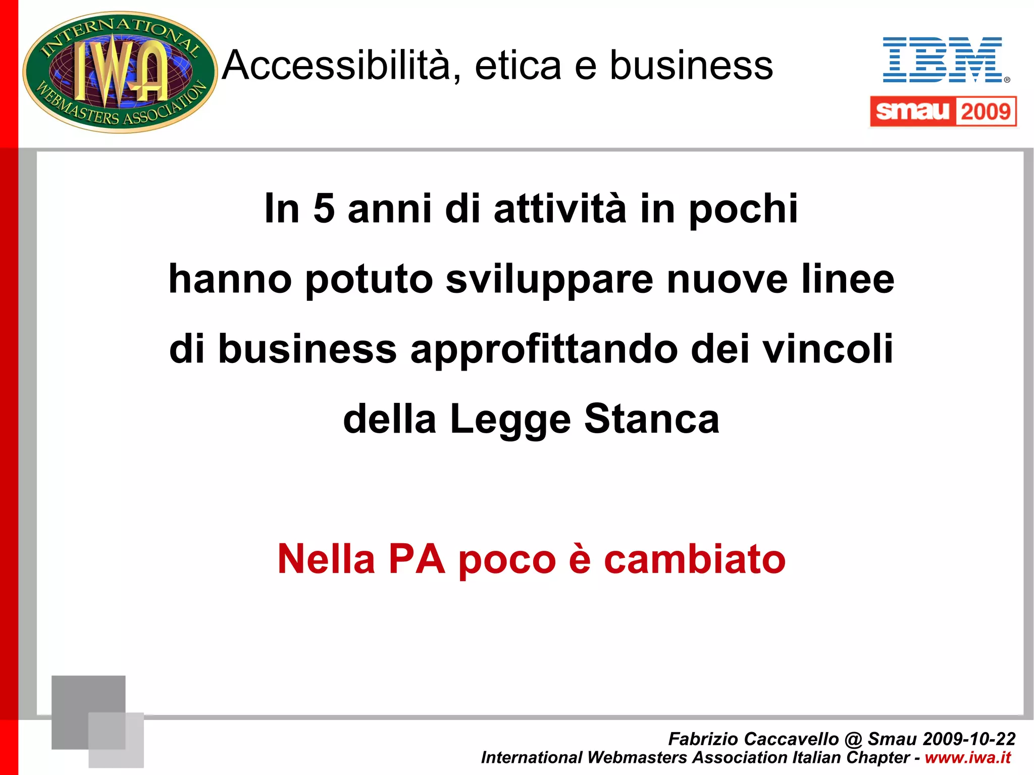Accessibilità, etica e business 2004 Progettare in modalità accessibile non può corrispondere a un costo maggiore: è un fatto di etica e professionalità Fabrizio Caccavello @ Smau 2009-10-22 International Webmasters Association Italian Chapter -  www.iwa.it   
