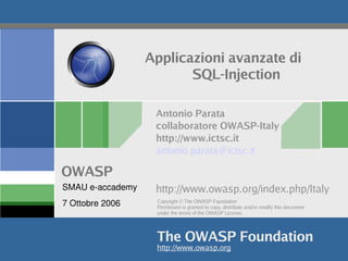 Applicazioni avanzate di
                           SQL-Injection

                     Antonio Parata
                     collaboratore OWASP-Italy
                     http://www.ictsc.it
                     antonio.parata@ictsc.it

OWASP
SMAU e­accademy      http://www.owasp.org/index.php/Italy
7 Ottobre 2006       Copyright © The OWASP Foundation
                     Permission is granted to copy, distribute and/or modify this document
                     under the terms of the OWASP License.




                     The OWASP Foundation
                     http://www.owasp.org
 