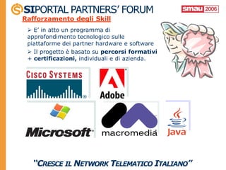 Rafforzamento degli Skill
  E’ in atto un programma di
 approfondimento tecnologico sulle
 piattaforme dei partner hardware e software
  Il progetto è basato su percorsi formativi
 + certificazioni, individuali e di azienda.
 