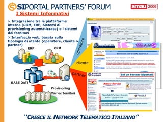 I Sistemi Informativi
 Integrazione tra le piattaforme
interne (CRM, ERP, Sistemi di
provisioning automatizzato) e i sistemi
dei fornitori
 Interfaccia web, basata sulla
tipologia di utente (operatore, cliente o
partner)
            ERP            CRM



                                              cliente




 BASE DATI
                         Provisioning
                         Carrier/ fornitori
 