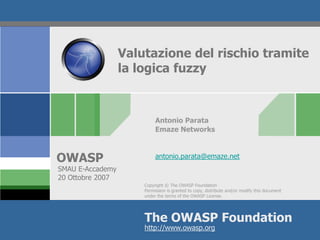 Valutazione del rischio tramite
                  la logica fuzzy



                           Antonio Parata
                           Emaze Networks



OWASP                      antonio.parata@emaze.net
SMAU E-Accademy
20 Ottobre 2007
                      Copyright © The OWASP Foundation
                      Permission is granted to copy, distribute and/or modify this document
                      under the terms of the OWASP License.




                      The OWASP Foundation
                      http://www.owasp.org
 