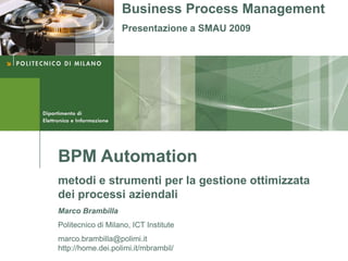 Business Process Management
                   Presentazione a SMAU 2009




BPM Automation
metodi e strumenti per la gestione ottimizzata
dei processi aziendali
Marco Brambilla
Politecnico di Milano, ICT Institute
marco.brambilla@polimi.it
http://home.dei.polimi.it/mbrambil/
 