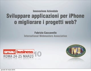 Innovazione Aziendale

        Sviluppare applicazioni per iPhone
            o migliorare i progetti web?
                                  Fabrizio Caccavello
                        International Webmasters Association




giovedì 25 marzo 2010
 