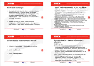 Milano, 22 ottobre 2010 - Fieramilanocity
53
Avv. Andrea Maggipinto Ing. Igor Serraino
www.maggipinto.org www.serraino.it
© 2010 CSIG – vietata ogni riproduzione e distribuzione senza l’autorizzazione degli autori
Ruolo della tecnologia
strumento del reato (quando ciò che avviene in relazione
all’elaborazione non è di per sé illegale, ma serve a
commettere crimini di altro tipo, es. sabotaggio). In pratica
un sistema di elaborazione, o ciò che viene prodotto
dall’elaboratore, è usato come mezzo per compiere frodi,
sabotaggi, falsificazioni
oggetto del reato (ciò include la distruzione o la
manipolazione dell’elaboratore, dei dati e dei programmi in
esso contenuti e delle relative apparecchiature di supporto)
Milano, 22 ottobre 2010 - Fieramilanocity
54
Avv. Andrea Maggipinto Ing. Igor Serraino
www.maggipinto.org www.serraino.it
© 2010 CSIG – vietata ogni riproduzione e distribuzione senza l’autorizzazione degli autori
I nuovi “reati presupposto” ex 231 (art. 24bis)
Art.615-ter c.p.: Accesso abusivo ad un sistema informatico o telematico
Art.615-quarter: Detenzione e diffusione abusiva di codici di accesso ai sistemi
informatici o telematici
Art.615-quinquies: Diffusione di apparecchiature, dispositivi o programmi
informatici diretti a danneggiare o interrompere un sistema informativo o
telematico
Art.617-quaurter: Intercettazione, impedimento o interruzione illecita di
comunicazioni informatiche o telematiche
Art.617-quinquies: Installazione di apparecchiature atte ad intercettare,
impedire od interrompere comunicazioni informatiche o telematiche
Art.635-bis: Danneggiamento di informazioni, dati e programmi informatici
Art.635-ter: Danneggiamento di informazioni, dati e programmi informatici
utilizzati dallo Stato o da altro ente pubblico o comunque di pubblica utilità
Art.635-quarter: Danneggiamento di sistemi informatici o telematici
Art.635-quinquies: Danneggiamento di sistemi informatici o telematici di
pubblica utilità
(Art.640-ter: Frode informatica)
Art.640-quinquies: Frode informatica del soggetto che presta servizi di
certificazione di firma elettronica
Art.491-bis: Falsità di documenti informatici
Milano, 22 ottobre 2010 - Fieramilanocity
55
Avv. Andrea Maggipinto Ing. Igor Serraino
www.maggipinto.org www.serraino.it
© 2010 CSIG – vietata ogni riproduzione e distribuzione senza l’autorizzazione degli autori
Sistematica dei reati informatici rilevanti
violazione riservatezza e sicurezza informatiche
contro il patrimonio
contro la fede pubblica
Milano, 22 ottobre 2010 - Fieramilanocity
56
Avv. Andrea Maggipinto Ing. Igor Serraino
www.maggipinto.org www.serraino.it
© 2010 CSIG – vietata ogni riproduzione e distribuzione senza l’autorizzazione degli autori
Accesso abusivo a sistema informatico o
telematico
Art. 615-ter c.p.
Reato contro la riservatezza informatica che punisce la
condotta di chi si introduce abusivamente (eludendo una
qualsiasi forma, anche minima, di barriere all’accesso) in un
sistema informatico o telematico protetto da misure di
sicurezza, ovvero vi si mantiene contro la volontà di chi ha
diritto di escluderlo
Ipotesi di reato (interne ed esterne): riduzione del credito dei
clienti, maggiorazione dei costi dei servizi erogati,
fatturazione di servizi non richiesti, accesso a db,
informazioni su un concorrente (sull'offerta economica
presentata, sul portafoglio clienti…), ecc.
 