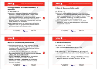 Milano, 22 ottobre 2010 - Fieramilanocity
57
Avv. Andrea Maggipinto Ing. Igor Serraino
www.maggipinto.org www.serraino.it
© 2010 CSIG – vietata ogni riproduzione e distribuzione senza l’autorizzazione degli autori
Danneggiamento di sistemi informatici o
telematici
Art. 635-quater c.p.
Reato contro il patrimonio che punisce la condotta di chi,
mediante le condotte di cui all’articolo 635-bis, ovvero
attraverso l’introduzione o la trasmissione di dati,
informazioni o programmi, distrugge, danneggia, rende, in
tutto o in parte, inservibili sistemi informatici o telematici
altrui o ne ostacola gravemente il funzionamento salvo che
il fatto costituisca più grave reato
Ipotesi di reato: alterazione del funzionamento del sistema
informatico usato da un cliente per la gestione delle sue
attività, cancellazione file di sistema, ecc.
Milano, 22 ottobre 2010 - Fieramilanocity
58
Avv. Andrea Maggipinto Ing. Igor Serraino
www.maggipinto.org www.serraino.it
© 2010 CSIG – vietata ogni riproduzione e distribuzione senza l’autorizzazione degli autori
Falsità di documenti informatici
Art. 491-bis c.p.
Reato contro la fede pubblica che punisce la condotta di chi
integra uno dei reati relativi alle falsità in atti, se alcuna delle
falsità previste dal Libro II, Titolo VII, Capo III Codice Penale
(artt. 476-493bis), riguarda un documento informatico
pubblico o privato, avente efficacia probatoria
Ipotesi di reato: falsità materiali in scrittura privata, falsità
ideologiche, uso di atto falso, soppressione distruzione e
occultamento di atti veri
Milano, 22 ottobre 2010 - Fieramilanocity
59
Avv. Andrea Maggipinto Ing. Igor Serraino
www.maggipinto.org www.serraino.it
© 2010 CSIG – vietata ogni riproduzione e distribuzione senza l’autorizzazione degli autori
Misure di prevenzione per l’azienda
In seguito all’introduzione dei crimini informatici tra quelli
previsti dal D.Lgs. 231/2001, le Società devono adottare
modelli e strumenti concreti di organizzazione, gestione,
monitoraggio e controllo al fine di:
garantire la protezione del patrimonio informativo
assicurare mediante adeguate policies aziendali il corretto
utilizzo delle risorse informatiche
disporre di evidenze informatiche che documentino
l’efficacia dei controlli, ma anche i fatti illeciti
misure di sicurezza e di controllo per prevenire la
commissione di reati informatici mediante l’ausilio di
strumenti tecnologici
Milano, 22 ottobre 2010 - Fieramilanocity
60
Avv. Andrea Maggipinto Ing. Igor Serraino
www.maggipinto.org www.serraino.it
© 2010 CSIG – vietata ogni riproduzione e distribuzione senza l’autorizzazione degli autori
E il trattamento dati?
Art. 24bis D.Lgs. 231/2001
“Delitti informatici e trattamento illecito di dati”
N.B.: invero non c’è alcuna disposizione nel d.lgs. 231
che faccia riferimento ai reati di cui al “Codice Privacy”
Si ricordi però l’art. 169 c. 1 D.Lgs. 196/2003 sull’omessa
adozione di misure minime di sicurezza dei dati
 