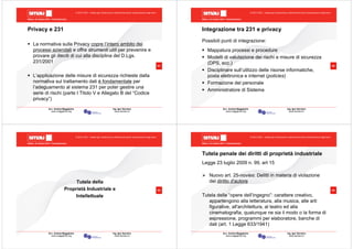 Milano, 22 ottobre 2010 - Fieramilanocity
61
Avv. Andrea Maggipinto Ing. Igor Serraino
www.maggipinto.org www.serraino.it
© 2010 CSIG – vietata ogni riproduzione e distribuzione senza l’autorizzazione degli autori
Privacy e 231
La normativa sulla Privacy copre l’intero ambito dei
processi aziendali e offre strumenti utili per prevenire e
provare gli illeciti di cui alla disciplina del D.Lgs.
231/2001
L’applicazione delle misure di sicurezza richieste dalla
normativa sul trattamento dati è fondamentale per
l’adeguamento al sistema 231 per poter gestire una
serie di rischi (parte I Titolo V e Allegato B del “Codice
privacy”)
Milano, 22 ottobre 2010 - Fieramilanocity
62
Avv. Andrea Maggipinto Ing. Igor Serraino
www.maggipinto.org www.serraino.it
© 2010 CSIG – vietata ogni riproduzione e distribuzione senza l’autorizzazione degli autori
Integrazione tra 231 e privacy
Possibili punti di integrazione:
Mappatura processi e procedure
Modelli di valutazione dei rischi e misure di sicurezza
(DPS, ecc.)
Disciplinare sull’utilizzo delle risorse informatiche,
posta elettronica e internet (policies)
Formazione del personale
Amministratore di Sistema
Milano, 22 ottobre 2010 - Fieramilanocity
63
Avv. Andrea Maggipinto Ing. Igor Serraino
www.maggipinto.org www.serraino.it
© 2010 CSIG – vietata ogni riproduzione e distribuzione senza l’autorizzazione degli autori
Tutela della
Proprietà Industriale e
Intellettuale
Milano, 22 ottobre 2010 - Fieramilanocity
64
Avv. Andrea Maggipinto Ing. Igor Serraino
www.maggipinto.org www.serraino.it
© 2010 CSIG – vietata ogni riproduzione e distribuzione senza l’autorizzazione degli autori
Tutela penale dei diritti di proprietà industriale
Legge 23 luglio 2009 n. 99, art 15
Nuovo art. 25-novies: Delitti in materia di violazione
del diritto d'autore
Tutela delle “opere dell’ingegno”: carattere creativo,
appartengono alla letteratura, alla musica, alle arti
figurative, all'architettura, al teatro ed alla
cinematografia, qualunque ne sia il modo o la forma di
espressione, programmi per elaboratore, banche di
dati (art. 1 Legge 633/1941)
 