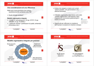 Milano, 22 ottobre 2010 - Fieramilanocity
69
Avv. Andrea Maggipinto Ing. Igor Serraino
www.maggipinto.org www.serraino.it
© 2010 CSIG – vietata ogni riproduzione e distribuzione senza l’autorizzazione degli autori
Una considerazione ed una riflessione
Molte sono norme giuridiche che incidono
(quotidianamente) sull’attività delle PMI
Quale strategia adottare?
Modello organizzativo integrato
i modelli di “autovalutazione” (D.Lgs. 231/01, D.Lgs.
196/2003, D.Lgs. 81/2008) e
i “protocolli volontari” (certificazioni di qualità, ambientali,
di sicurezza, ecc.)
Milano, 22 ottobre 2010 - Fieramilanocity
70
Avv. Andrea Maggipinto Ing. Igor Serraino
www.maggipinto.org www.serraino.it
© 2010 CSIG – vietata ogni riproduzione e distribuzione senza l’autorizzazione degli autori
Evitare che vengano a crearsi veri e propri
“sistemi paralleli”, che genererebbero solo
ulteriore burocrazia
Il Modello organizzativo deve tenere conto delle
“variabili organizzative” dell’azienda e deve
integrarsi con le procedure gestionali già in
essere in azienda
Opportunità per rafforzare la compliance
dell’impresa e occasione di crescita e sviluppo
Milano, 22 ottobre 2010 - Fieramilanocity
71
Avv. Andrea Maggipinto Ing. Igor Serraino
www.maggipinto.org www.serraino.it
© 2010 CSIG – vietata ogni riproduzione e distribuzione senza l’autorizzazione degli autori
Modello organizzativo integrato per processi
QUALITÀ
Norme tecniche
ISO/IEC
TrattamentoTrattamento
dati personalidati personali
(privacy e sicurezza)
Altre disposizioni
normative rilevanti
Modelli
organizzativi
(d.lgs. 231/01)
Milano, 22 ottobre 2010 - Fieramilanocity
72
Avv. Andrea Maggipinto Ing. Igor Serraino
www.maggipinto.org www.serraino.it
© 2010 CSIG – vietata ogni riproduzione e distribuzione senza l’autorizzazione degli autori
Ing. Igor Serraino
www.serraino.it
igor@serraino.it
Avv. Andrea Maggipinto
www.maggipinto.org
andrea.maggipinto@studiomra.it
 