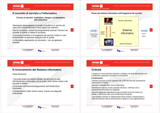 Milano, 22 ottobre 2010 - Fieramilanocity
13
Avv. Andrea Maggipinto Ing. Igor Serraino
www.maggipinto.org www.serraino.it
© 2010 CSIG – vietata ogni riproduzione e distribuzione senza l’autorizzazione degli autori
Il concetto di servizio e l’informatica
Fornire un servizio: soddisfare i bisogni e le aspettative
dell’utilizzatore
•Necessario disaccoppiare il concetto di qualità di un servizio dal
costo che il cliente/utilizzatore deve pagare per ottenerlo
•Servizi complessi, prodotti tecnologicamente avanzati, ritrovano nel
concetto di qualità un fattore di successo
•Il processo produttivo o di erogazione del servizio riveste un ruolo
fondamentale nel garantire adeguati livelli di qualità
•L’informatica rappresenta uno strumento , non una garanzia
assoluta
Milano, 22 ottobre 2010 - Fieramilanocity
14
Avv. Andrea Maggipinto Ing. Igor Serraino
www.maggipinto.org www.serraino.it
© 2010 CSIG – vietata ogni riproduzione e distribuzione senza l’autorizzazione degli autori
Ruolo del sistema informativo nell'erogazione del servizio
L'utente richiede
un servizio o
un prodotto
Servizio
o
prodotto
Sistema
informativo
Strutture organizzative
Sistema informatico
Supporta,
fornisce
strumenti
Utilizza
Milano, 22 ottobre 2010 - Fieramilanocity
15
Avv. Andrea Maggipinto Ing. Igor Serraino
www.maggipinto.org www.serraino.it
© 2010 CSIG – vietata ogni riproduzione e distribuzione senza l’autorizzazione degli autori
Il rinnovamento del Sistema informativo
Passa attraverso:
1.accurata analisi del sistema attuale, sia dal punto di vista
dell’infrastruttura informatica, sia da quello delle risorse umane e dei
processi in essere
2.Eventuale rinnovamento/adeguamento dell’infrastruttura
informatica
3.Addestramento delle risorse umane, inclusa una adeguata
motivazione
Milano, 22 ottobre 2010 - Fieramilanocity
16
Avv. Andrea Maggipinto Ing. Igor Serraino
www.maggipinto.org www.serraino.it
© 2010 CSIG – vietata ogni riproduzione e distribuzione senza l’autorizzazione degli autori
Criticità
L'acquisto di nuove strutture hardware e software, da parte dell'azienda, non
è sufficiente a garantire il processo di innovazione
Fondamentale:
•motivare l'acquisto di nuovi apparati HW e SW alla luce del cambiamento
organizzativo in essere
•garantire l'usabilità delle nuove infrastrutture
•identificare le risorse umane preposte all'utilizzo: verificare che la
preparazione informatica sia adeguata
•garantire adeguata preparazione sulle principali norme del sistema di
qualità, in riferimento alla nuova infrastruttura introdotta
•una qualsiasi iniziativa di miglioramento deve puntare a massimizzare il
livello di coerenza interna (environment) e esterna di una organizzazione.
 