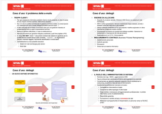 Milano, 22 ottobre 2010 - Fieramilanocity
21
Avv. Andrea Maggipinto Ing. Igor Serraino
www.maggipinto.org www.serraino.it
© 2010 CSIG – vietata ogni riproduzione e distribuzione senza l’autorizzazione degli autori
• TROPPI CLIENT !
• Per ogni postazione informatica (addetto interno) risulta presente un client di posta
ad uso singolo (Outlook express, client ormai obsoleto)
• Non vi è alcuna politica centralizzata di gestione archivio e-mails, la conservazione
e la catalogazione sono compiti delegati all’utente (account pop3…)
• Il client utilizzato non è dotato di strumenti nativi per una gestione metodica di
problematiche come lo spam (inquinamento archivio)
• Backup e ripristino difficoltoso, in caso di sostituzione pc
• Mancano strumenti per garantire integrità e autenticità, quali firma digitale e PEC
• In ottica ISO 9001: 4.2.3: “I documenti richiesti dal sistema di gestione per la
qualità devono essere tenuti sotto controllo…“ e 4.2.4 “…Le registrazioni
devono rimanere leggibili, facilmente identificabili e rintracciabili”
• Considerazioni su due possibili soluzioni:
• Sistemi di mail exchanging lato server
• Web Mail
Caso d’uso: il problema delle e-mails
Milano, 22 ottobre 2010 - Fieramilanocity
22
Avv. Andrea Maggipinto Ing. Igor Serraino
www.maggipinto.org www.serraino.it
© 2010 CSIG – vietata ogni riproduzione e distribuzione senza l’autorizzazione degli autori
• RISORSE DA ALLOCARE
• Acquisto di un server centrale, Windows 2008 Server con sistema di mail
exchanging
• ERP di ultima generazione: ritenuto investimento troppo oneroso, priorità a
software collaudati negli anni e già installati
• Utilizzo software contabilità ad hoc già presente: modifica applicativo in ottica
client/server e aggiunta modulo vendite
• Eliminazione documenti non prodotti dal software suddetto. Operazioni di
adattamento e importazione dei dati già presenti
• Realizzazione di un D.P.S., finora assente
• MIGLIORAMENTO CONTINUO (Business Process Reengineering)
• Addestramento personale
• Controlli periodici
• Simulazioni
• Stress test sul sistema informativo
Caso d’uso: dettagli
Milano, 22 ottobre 2010 - Fieramilanocity
23
Avv. Andrea Maggipinto Ing. Igor Serraino
www.maggipinto.org www.serraino.it
© 2010 CSIG – vietata ogni riproduzione e distribuzione senza l’autorizzazione degli autori
• UN NUOVO SISTEMA INFORMATIVO
Caso d’uso: dettagli
Postazioni ufficio
vendite
Postazioni
contabilità
Altre
postazioni
Windows
Server
2008
Security administrator and Supervisor
Milano, 22 ottobre 2010 - Fieramilanocity
24
Avv. Andrea Maggipinto Ing. Igor Serraino
www.maggipinto.org www.serraino.it
© 2010 CSIG – vietata ogni riproduzione e distribuzione senza l’autorizzazione degli autori
• IL RUOLO DELL’AMMINISTRATORE DI SISTEMA
• Richiesto dal d.lgs. 196/03 , aggiornamento 2009
• Figura professionale individuata all’interno dell’organigramma aziendale
• Fondamentale per garantire adeguato supporto a figure professionali in
outsourcing, durante le 4 fasi del ciclo di rinnovamento
• Caratteristiche professionali ricercate (e trovate):
• Competenze informatiche di base
• Conoscenza della topologia di rete locale
• Disponibilità e motivazione all’aggiornamento professionale, in ambito
informatico (corsi di addestramento)
• Reperibilità garantita
• Formazione in ambito privacy e sicurezza dei dati
• Riflessioni sull’opportunità di intraprendere un percorso verso la ISO/IEC
27001
Caso d’uso: dettagli
 