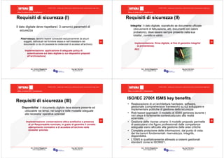 Milano, 22 ottobre 2010 - Fieramilanocity
33
Avv. Andrea Maggipinto Ing. Igor Serraino
www.maggipinto.org www.serraino.it
© 2010 CSIG – vietata ogni riproduzione e distribuzione senza l’autorizzazione degli autori
3
3
Requisiti di sicurezza (I)
Il dato digitale deve rispettare i 3 canonici parametri di
sicurezza
Riservatezza: devono essere conoscibili esclusivamente da alcuni
soggetti, individuati nel fornitore stesso e nell’intestatario del
documento (o da chi possiede le credenziali di accesso all’archivio)
Implementazione: applicazione di adeguate policy di
autenticazione sul dato digitale (o sui dispositivi preposti
all’archiviazione)
Milano, 22 ottobre 2010 - Fieramilanocity
34
Avv. Andrea Maggipinto Ing. Igor Serraino
www.maggipinto.org www.serraino.it
© 2010 CSIG – vietata ogni riproduzione e distribuzione senza l’autorizzazione degli autori
3
4
Requisiti di sicurezza (II)
Integrita’: il dato digitale, soprattutto se documento ufficiale
(docuementi di fatturazione, atti, documenti con valore
probatorio), deve essere sempre presente nella sua
totalita’, corretto e valido
Implementazione: firma digitale, al fine di garantire integrita’
(e provenienza).
PEC
Milano, 22 ottobre 2010 - Fieramilanocity
35
Avv. Andrea Maggipinto Ing. Igor Serraino
www.maggipinto.org www.serraino.it
© 2010 CSIG – vietata ogni riproduzione e distribuzione senza l’autorizzazione degli autori
3
5
Disponibilita’: il documento digitale deve essere presente ed
utilizzabile nei tempi, nei luoghi e nelle modalita adeguate
alle necessita’ operative aziendali
Implementazione: conservazione ottica sostitutiva e presenza
di un Responsabile nominato, in grado di garantire il corretto
adempimento normativo e di accedere all’archivio nelle
modalita’ previste
Requisiti di sicurezza (III)
Milano, 22 ottobre 2010 - Fieramilanocity
36
Avv. Andrea Maggipinto Ing. Igor Serraino
www.maggipinto.org www.serraino.it
© 2010 CSIG – vietata ogni riproduzione e distribuzione senza l’autorizzazione degli autori
ISO/IEC 27001 ISMS key benefits
• Realizzazione di un’architettura hardware, software,
gestionale (comprehensive framework) su cui sviluppare e
implementare politiche di gestione della sicurezza
• Risk-based approach: il modello di ISMS generato durante i
vari steps è fortemente contestualizzato alla realtà
aziendale.
• Gestione delle risorse umane: il modello proposto permette
di assicurarsi che figure professionali dalle competenze
adeguate siano allocate alla gestione delle aree critiche
• Completa protezione delle informazioni, dal punto di vista
dei tre canoni fondamentali: riservatezza, integrità,
disponibilità.
• L’ISMS è qualitativamente allineato a sistemi gestionali
standard come le ISO9001.
 