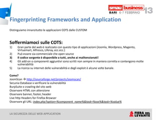 Fingerprinting Frameworks and Application
Distinguiamo innanzitutto le applicazioni COTS dalle CUSTOM



Soffermiamoci sulle COTS:
1)    Gran parte del web è realizzato con questo tipo di applicazioni (Joomla, Wordpress, Magento,
      Virtuemart, Alfresco, Liferay, ecc.ecc.)
2)    Può essere sia commerciale che open source
3)    Il codice sorgente è disponibile a tutti, anche ai malitenzionati!
4)    Gli add-on o componenti aggiuntivi sono scritti non sempre in maniera corretta e contengono molte
      vulnerabilità
5)    La ricerca su internet delle vulnerabilità e degli exploit è alcune volte banale.

Come?
JoomScan  http://sourceforge.net/projects/joomscan/
Secunia Database x verificare la vulnerabilità
BurpSuite x crawling del sito web
Osservare HTML con attenzione
Osservare banner, footer, header
Live http Headers for Firefox Browser
Osservare gli URL: index.php?option=%component_name%&task=%xxx%&task=%value%


LA SICUREZZA DELLE WEB APPLICATION
 