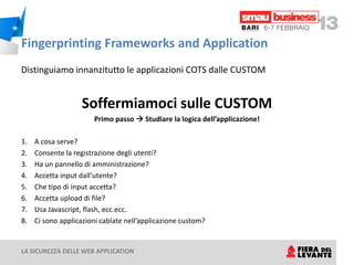 Fingerprinting Frameworks and Application
Distinguiamo innanzitutto le applicazioni COTS dalle CUSTOM


                   Soffermiamoci sulle CUSTOM
                       Primo passo  Studiare la logica dell’applicazione!

1.   A cosa serve?
2.   Consente la registrazione degli utenti?
3.   Ha un pannello di amministrazione?
4.   Accetta input dall’utente?
5.   Che tipo di input accetta?
6.   Accetta upload di file?
7.   Usa Javascript, flash, ecc.ecc.
8.   Ci sono applicazioni cablate nell’applicazione custom?


LA SICUREZZA DELLE WEB APPLICATION
 