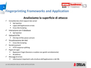 Fingerprinting Frameworks and Application
                         Analizziamo la superficie di attacco
   Convalida lato client oppure lato server
      Sql injection
      Logica dell’applicazione errata
      Cross Site Scripting
 Interazione con il database
        Sql injection
 Upload di file
        Che tipo di files posso caricare
 Visualizzazione dei dati
      Cross Site Scripting
   Reindirizzamenti
      HTTP response splitting
   Pagine di Login
      Bypassare il login (Sessions e cookies non gestiti correttamente)
      Bruteforce
   Messaggi di errore
      Informazioni importanti sulla struttura dell’applicazione o del DB.


LA SICUREZZA DELLE WEB APPLICATION
 