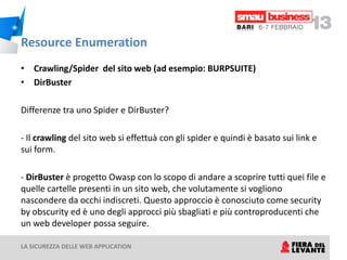 Resource Enumeration
• Crawling/Spider del sito web (ad esempio: BURPSUITE)
• DirBuster

Differenze tra uno Spider e DirBuster?

- Il crawling del sito web si effettuà con gli spider e quindi è basato sui link e
sui form.

- DirBuster è progetto Owasp con lo scopo di andare a scoprire tutti quei file e
quelle cartelle presenti in un sito web, che volutamente si vogliono
nascondere da occhi indiscreti. Questo approccio è conosciuto come security
by obscurity ed è uno degli approcci più sbagliati e più controproducenti che
un web developer possa seguire.

LA SICUREZZA DELLE WEB APPLICATION
 