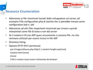 Resource Enumeration
• Attenzione ai file rinominati lasciati dallo sviluppatore sul server, ad
  esempio il file configuration.php di Joomla che si potrebbe trovare come
  configuration.bak o .old
• Attenzione ad altri files importanti rinominati per errore e quindi
  interpretati come file di testo e non dal server
• Se il motore è IIS con ASP quasi sicuramente ci saranno file .inc che
  venivano utilizzati per essere inclusi in file ASP
• Directory listing
• Opzioni HTTP (PUT permesso)
     put /images/attacco.php http/1.1 content-lenght:xxx[invio]
     Content html [invio]
     [invio]
     Il file è creato è può essere richiamato da browser

LA SICUREZZA DELLE WEB APPLICATION
 