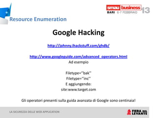 Resource Enumeration

                             Google Hacking
                         http://johnny.ihackstuff.com/ghdb/

             http://www.googleguide.com/advanced_operators.html
                                 Ad esempio

                                        Filetype=‘’bak’’
                                         Filetype=‘’inc’’
                                        E aggiungendo:
                                     site:www.target.com

        Gli operatori presenti sulla guida avanzata di Google sono centinaia!

LA SICUREZZA DELLE WEB APPLICATION
 
