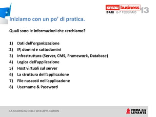 Iniziamo con un po’ di pratica.
Quali sono le informazioni che cerchiamo?

1)   Dati dell’organizzazione
2)   IP, domini e sottodomini
3)   Infrastruttura (Server, CMS, Framework, Database)
4)   Logica dell’applicazione
5)   Host virtuali sul server
6)   La struttura dell’applicazione
7)   File nascosti nell’applicazione
8)   Username & Password




LA SICUREZZA DELLE WEB APPLICATION
 