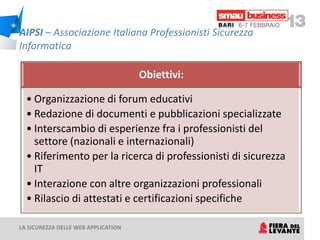 AIPSI – Associazione Italiana Professionisti Sicurezza
Informatica

                                     Obiettivi:

  • Organizzazione di forum educativi
  • Redazione di documenti e pubblicazioni specializzate
  • Interscambio di esperienze fra i professionisti del
    settore (nazionali e internazionali)
  • Riferimento per la ricerca di professionisti di sicurezza
    IT
  • Interazione con altre organizzazioni professionali
  • Rilascio di attestati e certificazioni specifiche

LA SICUREZZA DELLE WEB APPLICATION
 