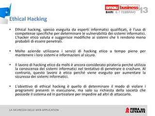 Ethical Hacking
•   Ethical hacking, spesso eseguita da esperti informatici qualificati, è l'uso di
    competenze specifiche per determinare le vulnerabilità dei sistemi informatici.
    L'hacker etico valuta e suggerisce modifiche ai sistemi che li rendono meno
    probabili di essere penetrati.

•   Molte aziende utilizzano i servizi di hacking etico a tempo pieno per
    mantenere i loro sistemi e informazioni al sicuro.

•   Il lavoro di hacking etico da molti è ancora considerato pirateria perché utilizza
    la conoscenza dei sistemi informatici nel tentativo di penetrare o crashare. Al
    contrario, questo lavoro è etico perché viene eseguito per aumentare la
    sicurezza dei sistemi informatici.

•   L'obiettivo di ethical hacking è quello di determinare il modo di violare i
    programmi presenti in esecuzione, ma solo su richiesta della società che
    possiede il sistema ed in particolare per impedire ad altri di attaccarlo.


LA SICUREZZA DELLE WEB APPLICATION
 