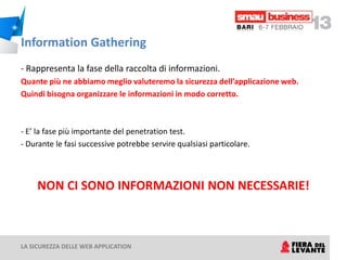 Information Gathering
- Rappresenta la fase della raccolta di informazioni.
Quante più ne abbiamo meglio valuteremo la sicurezza dell’applicazione web.
Quindi bisogna organizzare le informazioni in modo corretto.



- E’ la fase più importante del penetration test.
- Durante le fasi successive potrebbe servire qualsiasi particolare.



     NON CI SONO INFORMAZIONI NON NECESSARIE!



LA SICUREZZA DELLE WEB APPLICATION
 