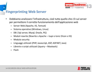 Fingerprinting Web Server
• Dobbiamo analizzare l’infrastruttura, cioè tutto quello che c’è sul server
  per permettere il corretto funzionamento dell’applicazione web
     –   Server Web (Apache, IIS, Tomcat)
     –   Sistema operativo (Windows, Linux)
     –   DB ( Sql server, Mysql, Oracle, PG)
     –   Moduli rewrite (Rewrite x Apache – Isapi o Ionic Elicon x IIS)
     –   Modulo security
     –   Linguaggi utilizzati (PHP, Javascript, ASP, ASP.NET, Java)
     –   Librerie e script utilizzati (Jquery – Mootools)
     –   Flash




LA SICUREZZA DELLE WEB APPLICATION
 